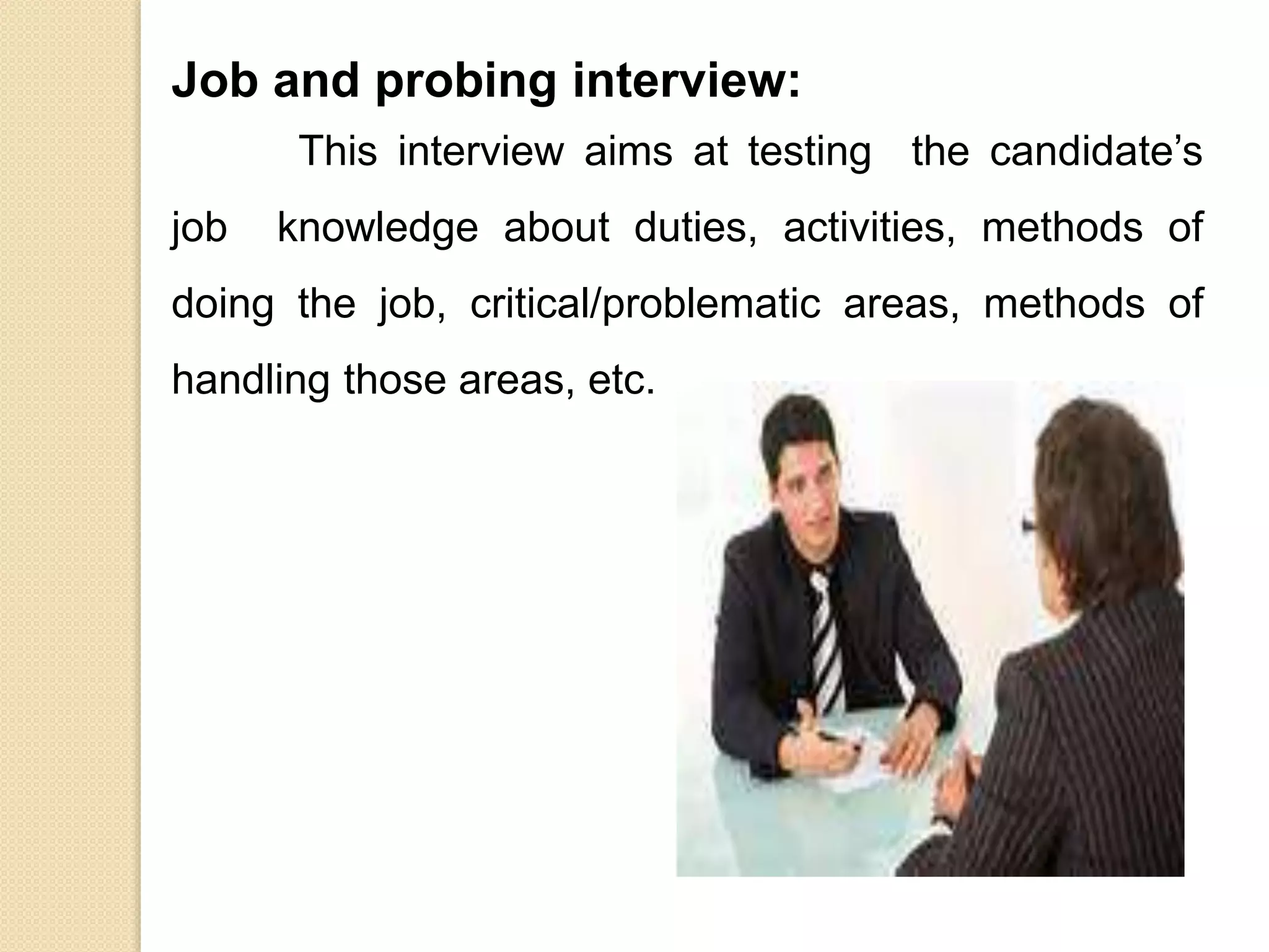 Job and probing interview:
This interview aims at testing the candidate’s
job knowledge about duties, activities, methods of
doing the job, critical/problematic areas, methods of
handling those areas, etc.
 