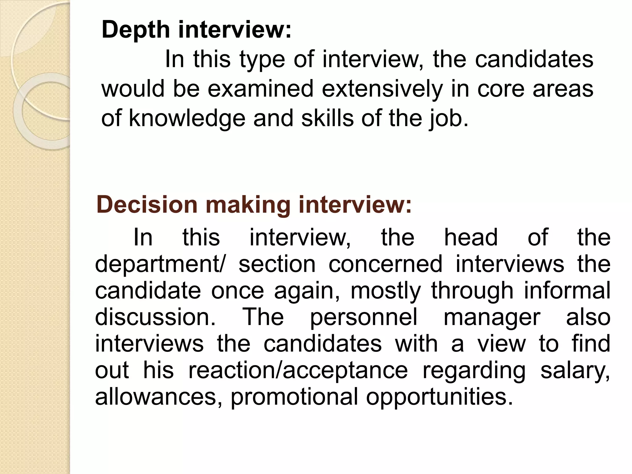 Decision making interview:
In this interview, the head of the
department/ section concerned interviews the
candidate once again, mostly through informal
discussion. The personnel manager also
interviews the candidates with a view to find
out his reaction/acceptance regarding salary,
allowances, promotional opportunities.
Depth interview:
In this type of interview, the candidates
would be examined extensively in core areas
of knowledge and skills of the job.
 