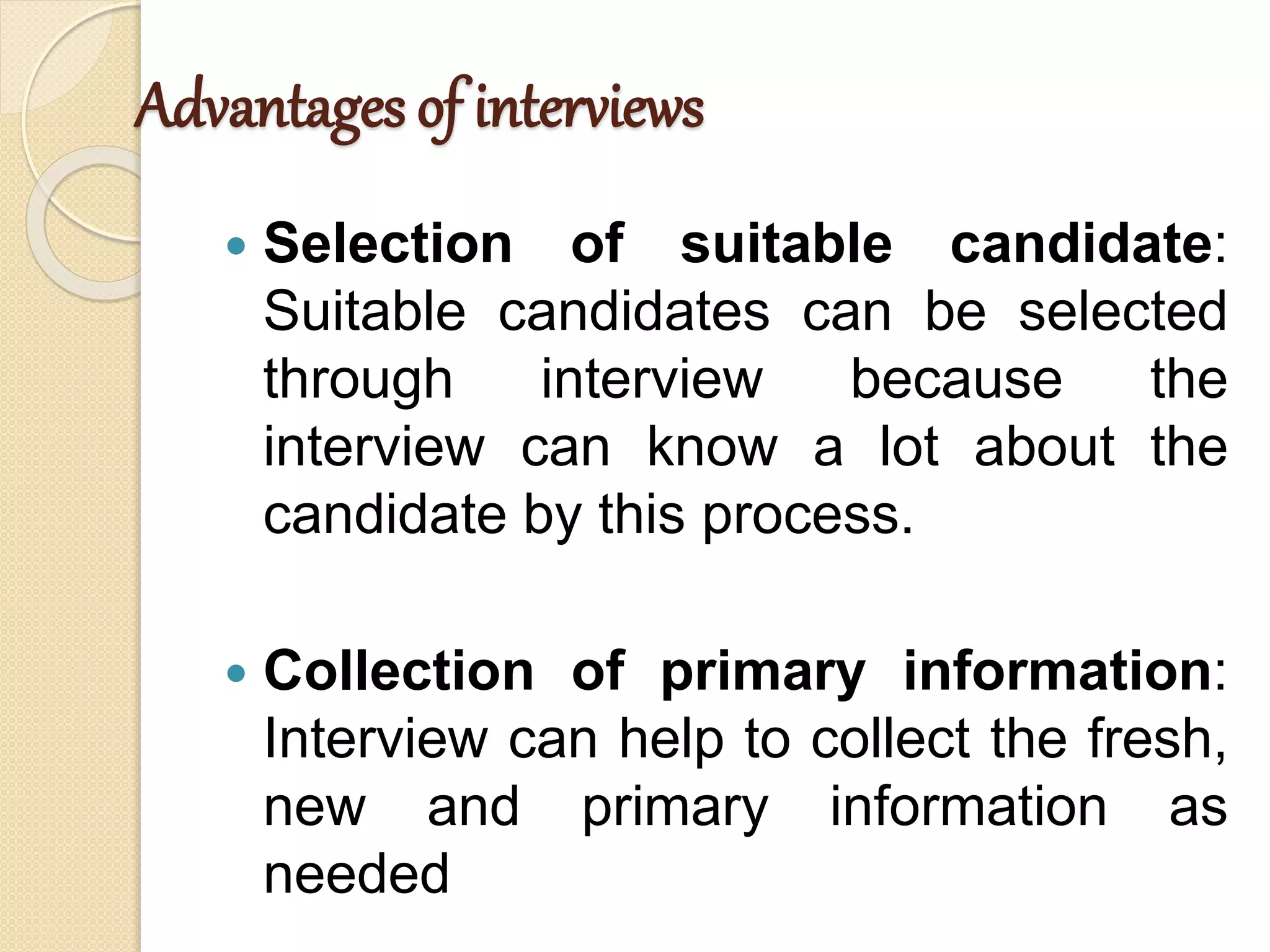 Advantages of interviews
 Selection of suitable candidate:
Suitable candidates can be selected
through interview because the
interview can know a lot about the
candidate by this process.
 Collection of primary information:
Interview can help to collect the fresh,
new and primary information as
needed
 