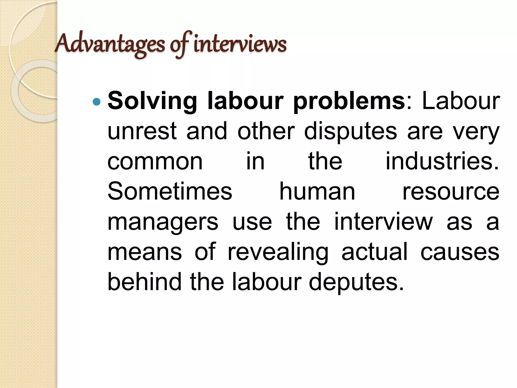 Advantages of interviews
 Solving labour problems: Labour
unrest and other disputes are very
common in the industries.
Sometimes human resource
managers use the interview as a
means of revealing actual causes
behind the labour deputes.
 
