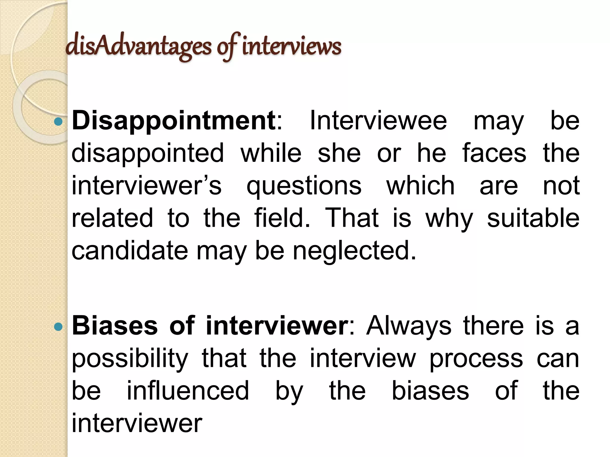disAdvantages of interviews
 Disappointment: Interviewee may be
disappointed while she or he faces the
interviewer’s questions which are not
related to the field. That is why suitable
candidate may be neglected.
 Biases of interviewer: Always there is a
possibility that the interview process can
be influenced by the biases of the
interviewer
 