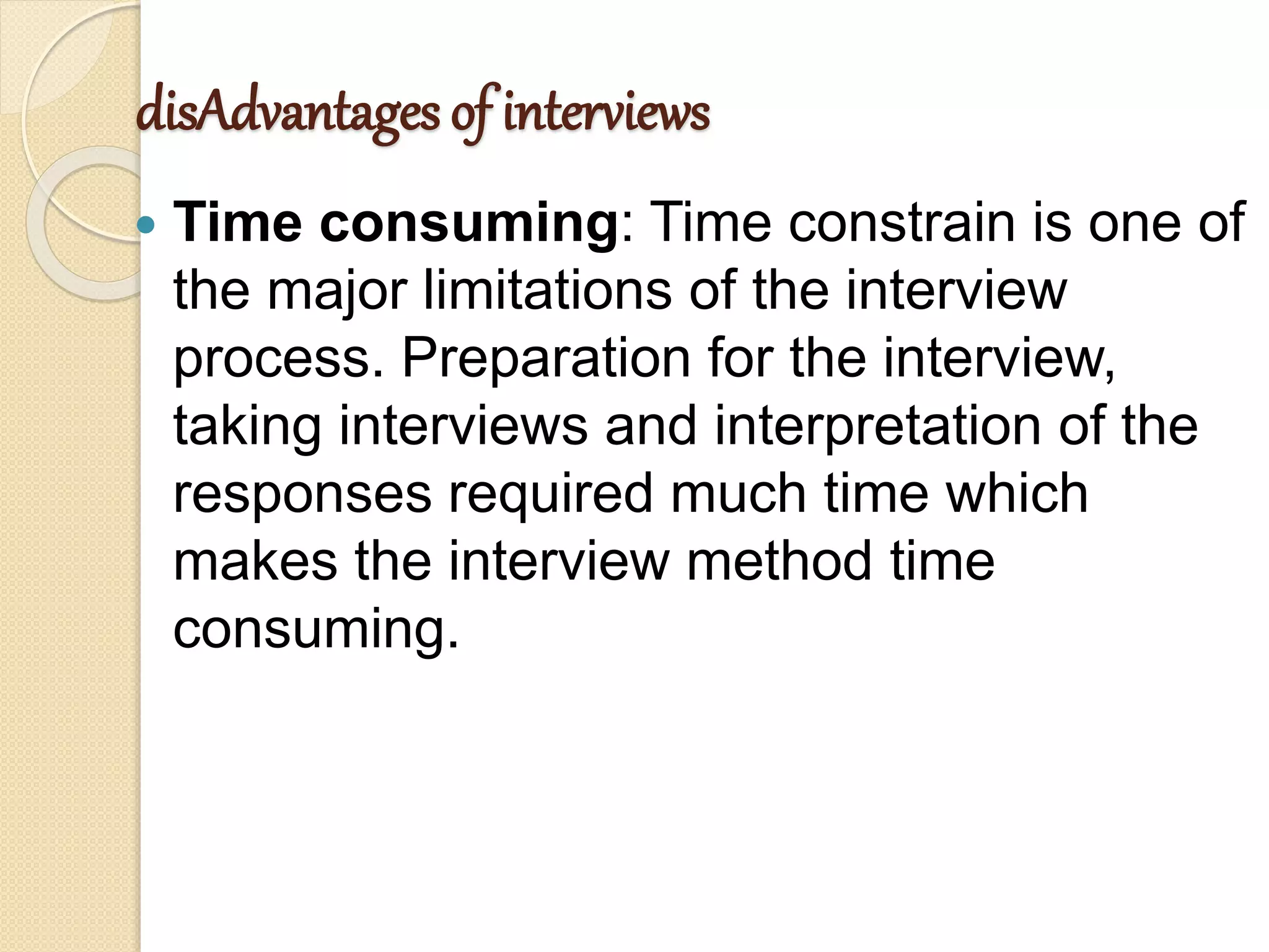 disAdvantages of interviews
 Time consuming: Time constrain is one of
the major limitations of the interview
process. Preparation for the interview,
taking interviews and interpretation of the
responses required much time which
makes the interview method time
consuming.
 