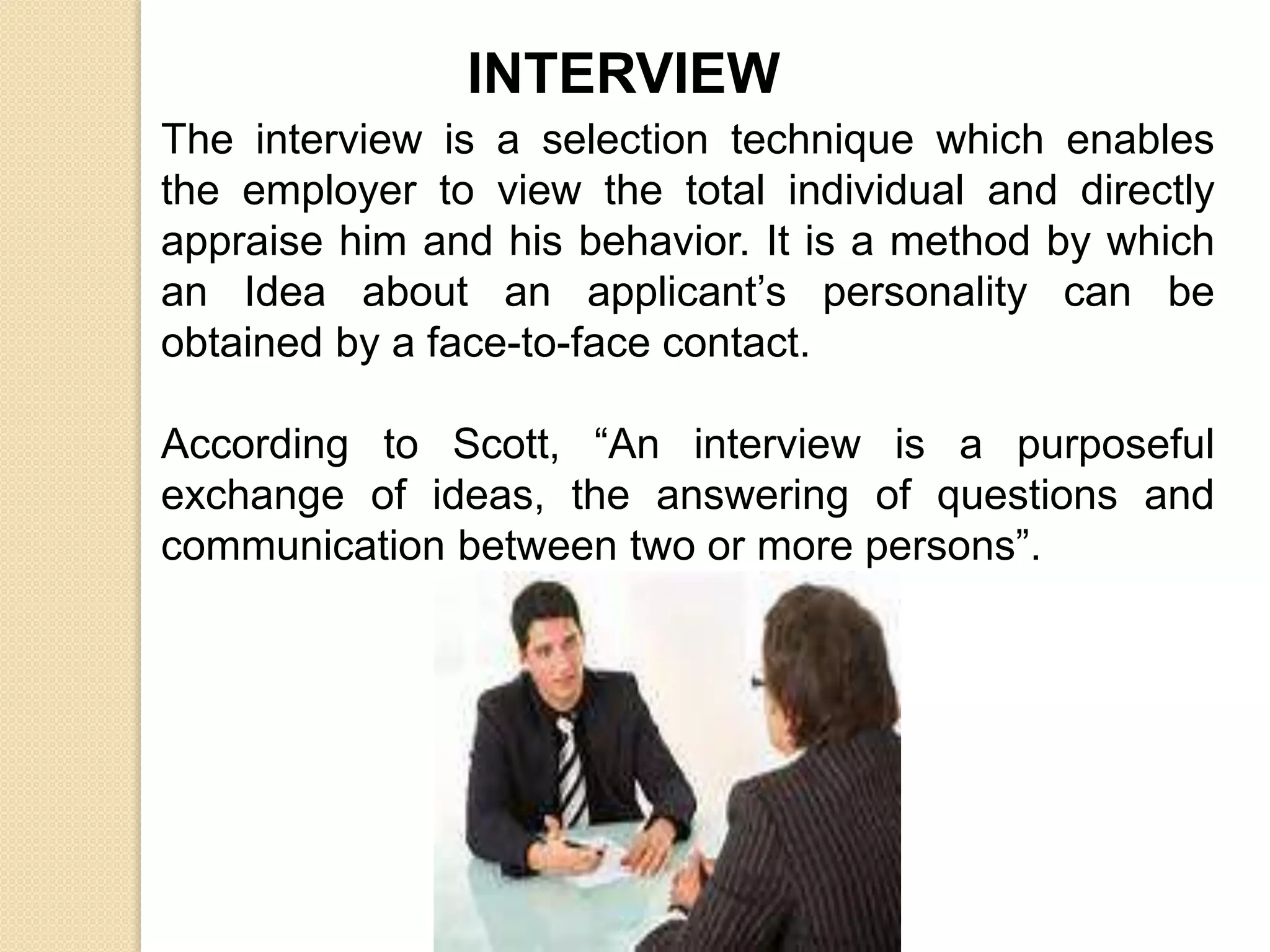 INTERVIEW
The interview is a selection technique which enables
the employer to view the total individual and directly
appraise him and his behavior. It is a method by which
an Idea about an applicant’s personality can be
obtained by a face-to-face contact.
According to Scott, “An interview is a purposeful
exchange of ideas, the answering of questions and
communication between two or more persons”.
 