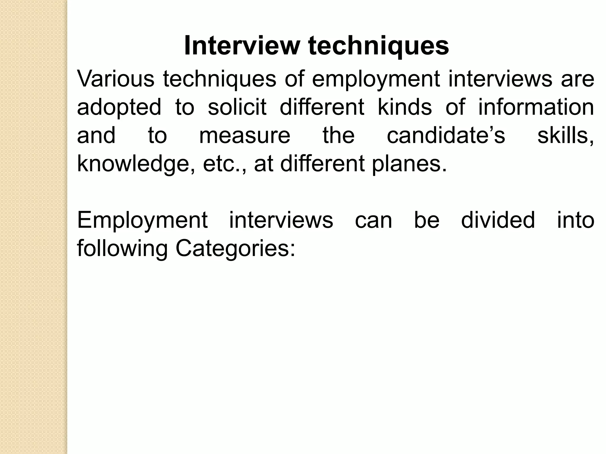 Interview techniques
Various techniques of employment interviews are
adopted to solicit different kinds of information
and to measure the candidate’s skills,
knowledge, etc., at different planes.
Employment interviews can be divided into
following Categories:
 