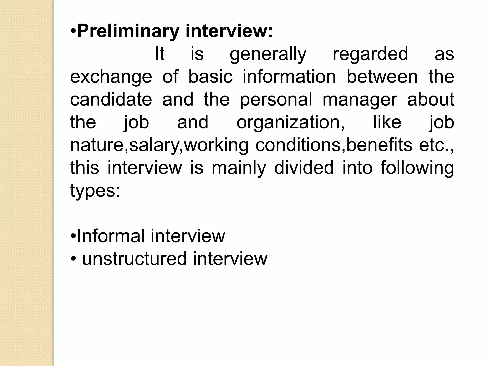•Preliminary interview:
It is generally regarded as
exchange of basic information between the
candidate and the personal manager about
the job and organization, like job
nature,salary,working conditions,benefits etc.,
this interview is mainly divided into following
types:
•Informal interview
• unstructured interview
 