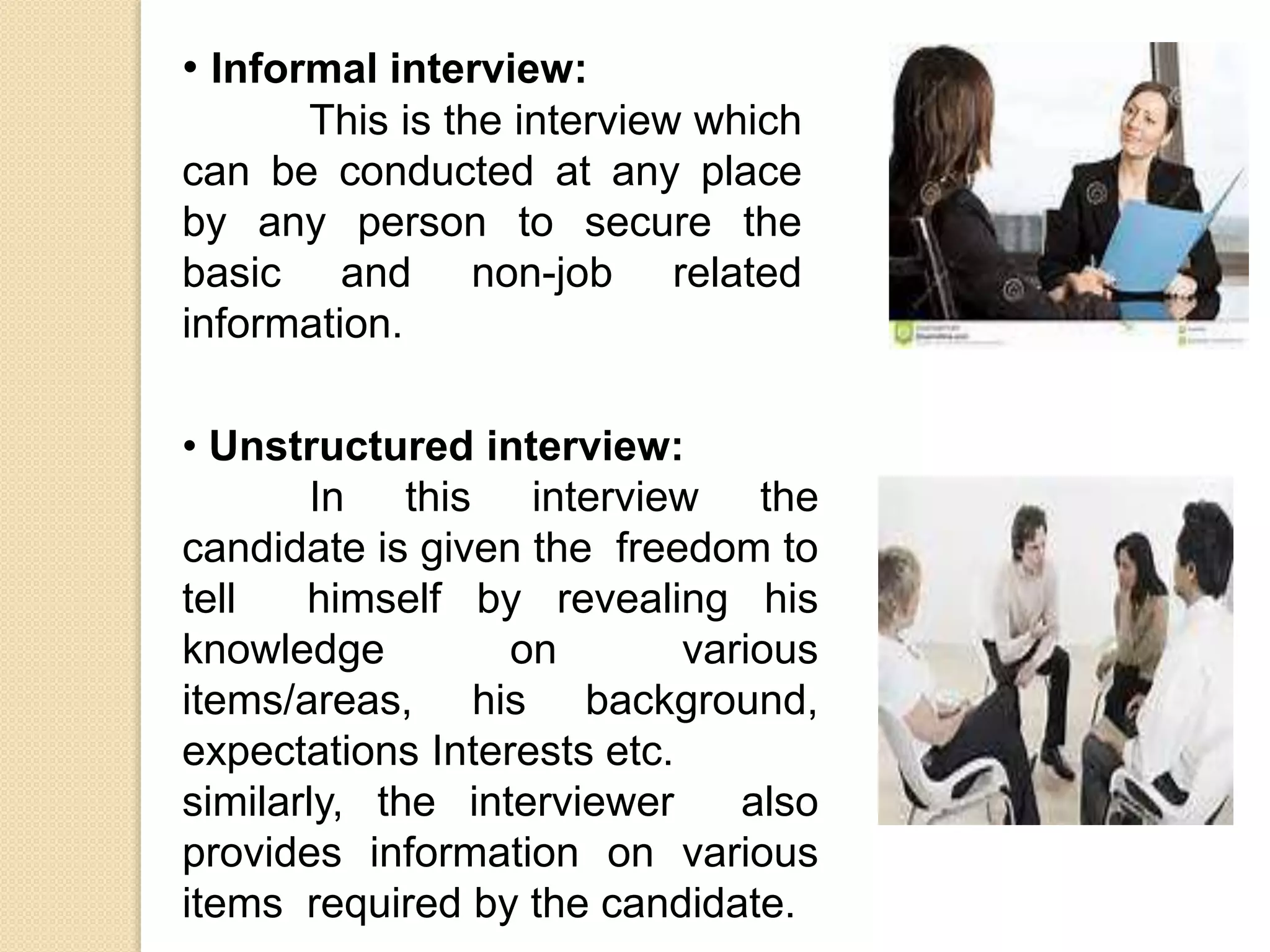 • Unstructured interview:
In this interview the
candidate is given the freedom to
tell himself by revealing his
knowledge on various
items/areas, his background,
expectations Interests etc.
similarly, the interviewer also
provides information on various
items required by the candidate.
• Informal interview:
This is the interview which
can be conducted at any place
by any person to secure the
basic and non-job related
information.
 
