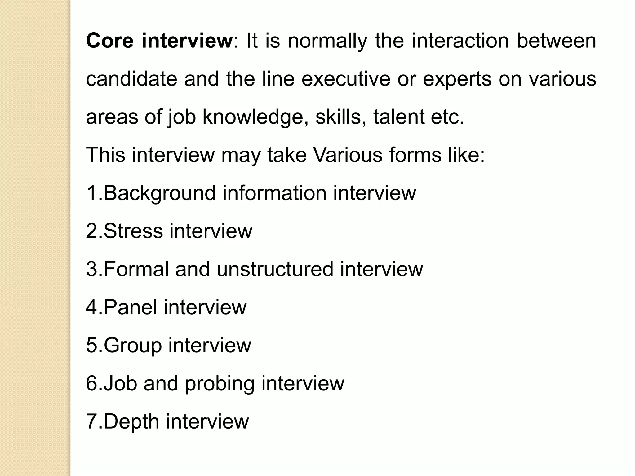 Core interview: It is normally the interaction between
candidate and the line executive or experts on various
areas of job knowledge, skills, talent etc.
This interview may take Various forms like:
1.Background information interview
2.Stress interview
3.Formal and unstructured interview
4.Panel interview
5.Group interview
6.Job and probing interview
7.Depth interview
 