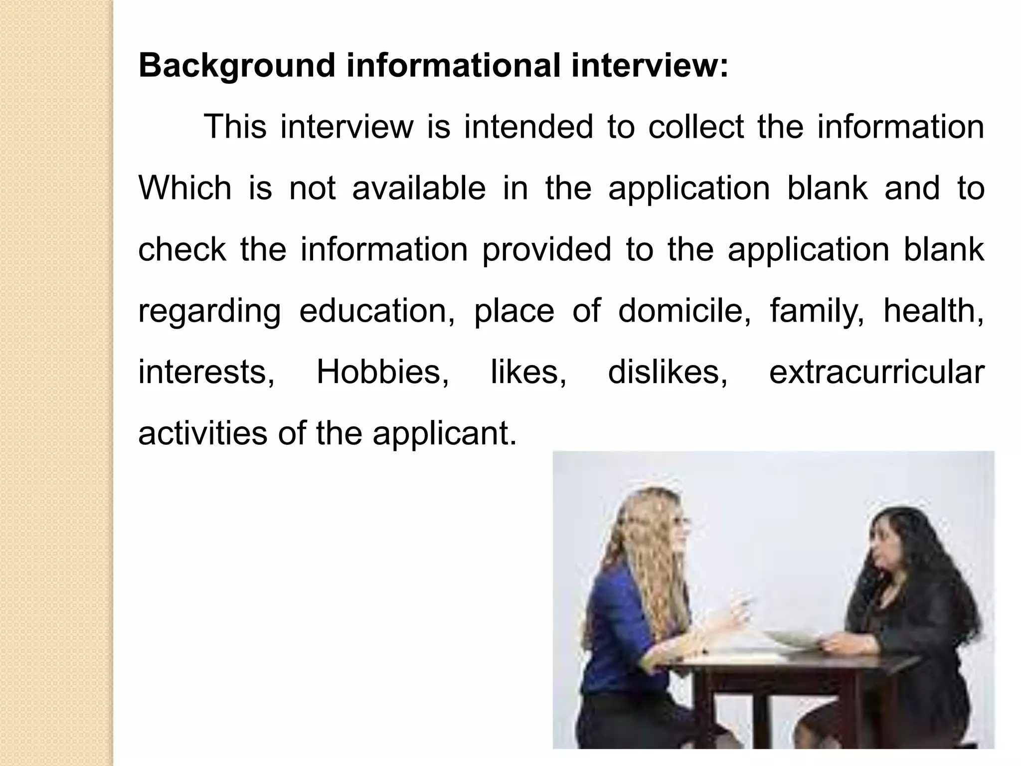 Background informational interview:
This interview is intended to collect the information
Which is not available in the application blank and to
check the information provided to the application blank
regarding education, place of domicile, family, health,
interests, Hobbies, likes, dislikes, extracurricular
activities of the applicant.
 
