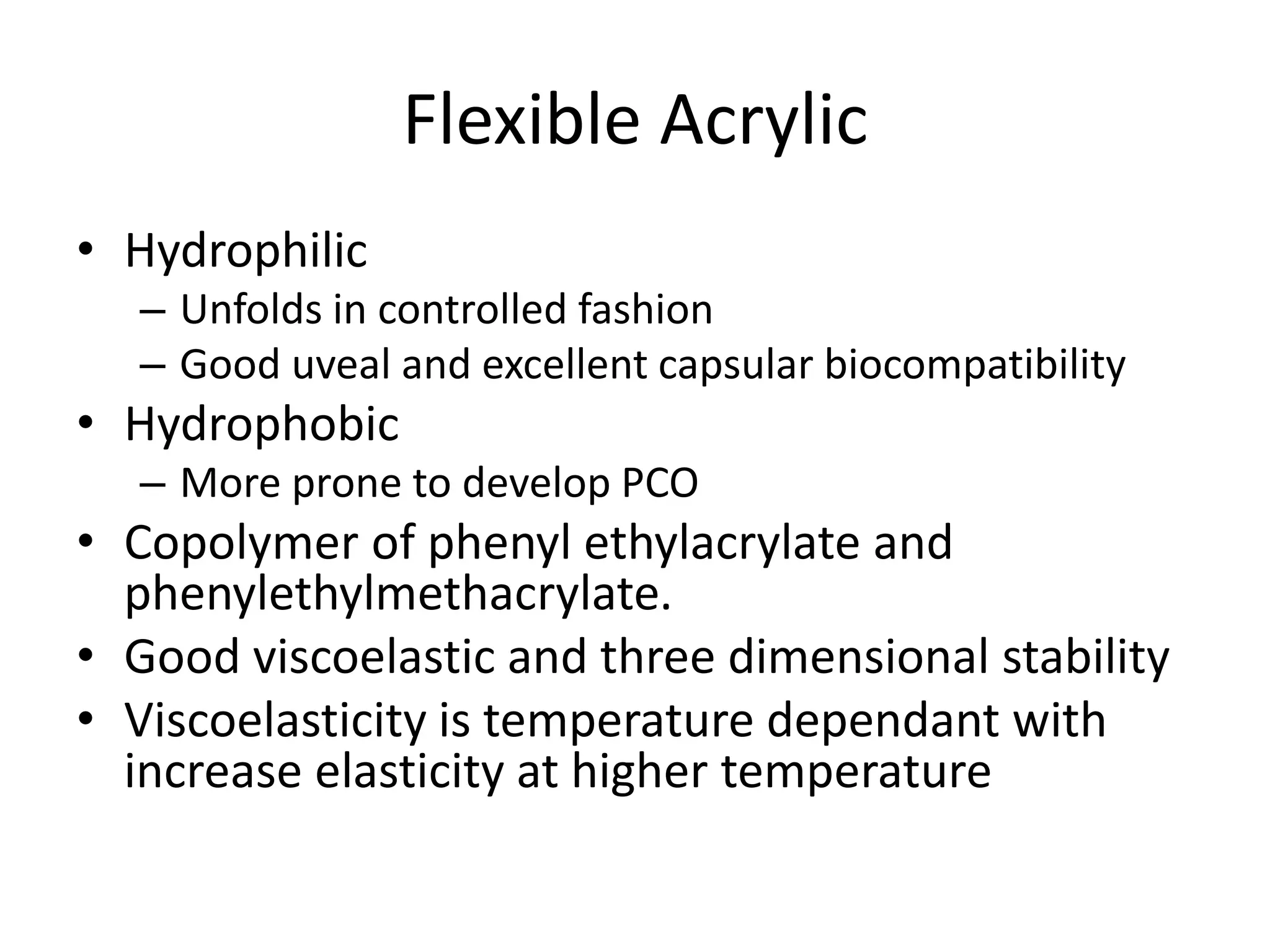 Flexible Acrylic
• Hydrophilic
– Unfolds in controlled fashion
– Good uveal and excellent capsular biocompatibility
• Hydrophobic
– More prone to develop PCO
• Copolymer of phenyl ethylacrylate and
phenylethylmethacrylate.
• Good viscoelastic and three dimensional stability
• Viscoelasticity is temperature dependant with
increase elasticity at higher temperature
 