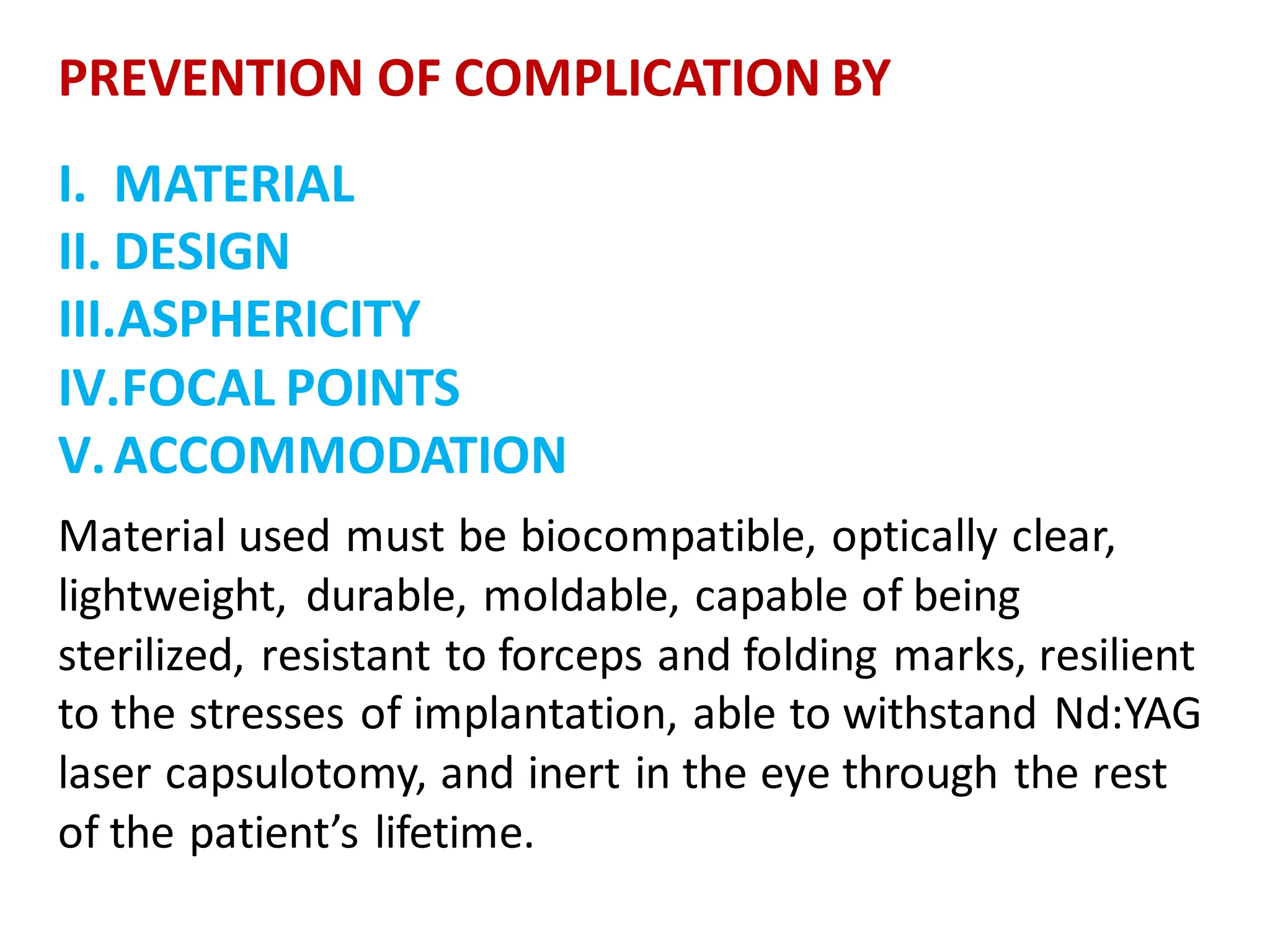 PREVENTION OF COMPLICATION BY
I. MATERIAL
II. DESIGN
III.ASPHERICITY
IV.FOCAL POINTS
V.ACCOMMODATION
Material used must be biocompatible, optically clear,
lightweight, durable, moldable, capable of being
sterilized, resistant to forceps and folding marks, resilient
to the stresses of implantation, able to withstand Nd:YAG
laser capsulotomy, and inert in the eye through the rest
of the patient’s lifetime.
 