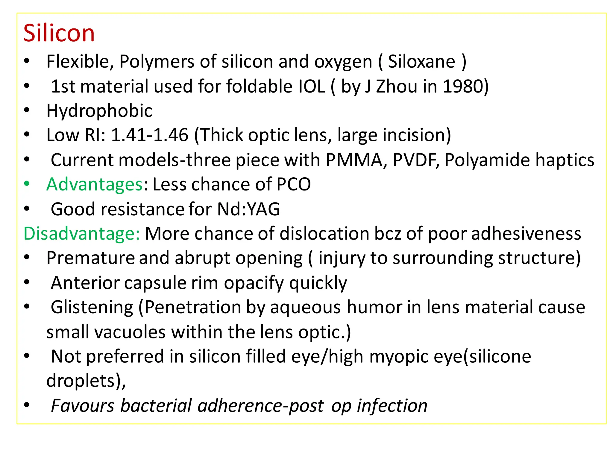 Silicon
• Flexible, Polymers of silicon and oxygen ( Siloxane )
• 1st material used for foldable IOL ( by J Zhou in 1980)
• Hydrophobic
• Low RI: 1.41-1.46 (Thick optic lens, large incision)
• Current models-three piece with PMMA, PVDF, Polyamide haptics
• Advantages: Less chance of PCO
• Good resistance for Nd:YAG
Disadvantage: More chance of dislocation bcz of poor adhesiveness
• Premature and abrupt opening ( injury to surrounding structure)
• Anterior capsule rim opacify quickly
• Glistening (Penetration by aqueous humor in lens material cause
small vacuoles within the lens optic.)
• Not preferred in silicon filled eye/high myopic eye(silicone
droplets),
• Favours bacterial adherence-post op infection
 