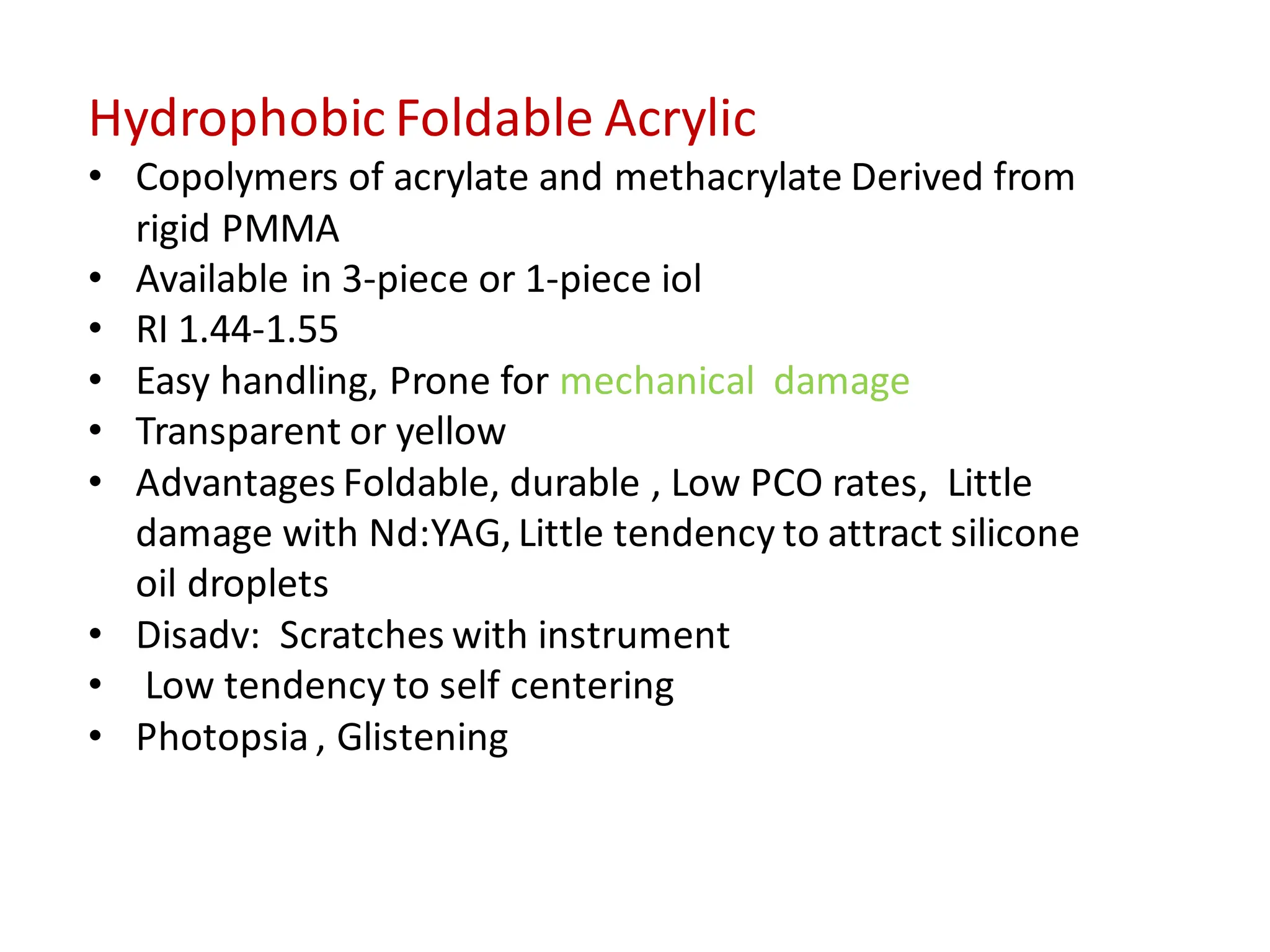 Hydrophobic Foldable Acrylic
• Copolymers of acrylate and methacrylate Derived from
rigid PMMA
• Available in 3-piece or 1-piece iol
• RI 1.44-1.55
• Easy handling, Prone for mechanical damage
• Transparent or yellow
• Advantages Foldable, durable , Low PCO rates, Little
damage with Nd:YAG, Little tendency to attract silicone
oil droplets
• Disadv: Scratches with instrument
• Low tendency to self centering
• Photopsia , Glistening
 