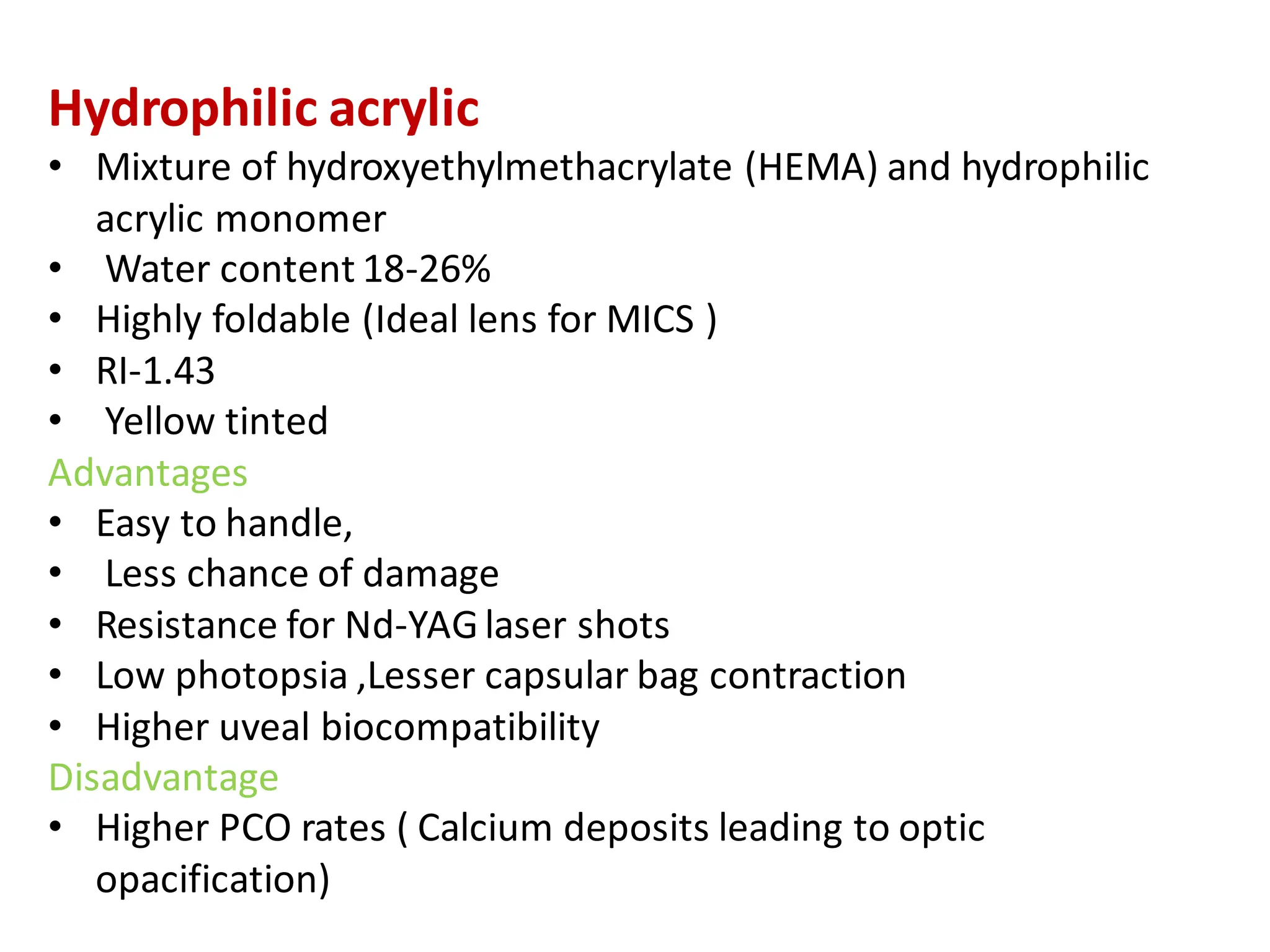 Hydrophilic acrylic
• Mixture of hydroxyethylmethacrylate (HEMA) and hydrophilic
acrylic monomer
• Water content 18-26%
• Highly foldable (Ideal lens for MICS )
• RI-1.43
• Yellow tinted
Advantages
• Easy to handle,
• Less chance of damage
• Resistance for Nd-YAGlaser shots
• Low photopsia ,Lesser capsular bag contraction
• Higher uveal biocompatibility
Disadvantage
• Higher PCO rates ( Calcium deposits leading to optic
opacification)
 