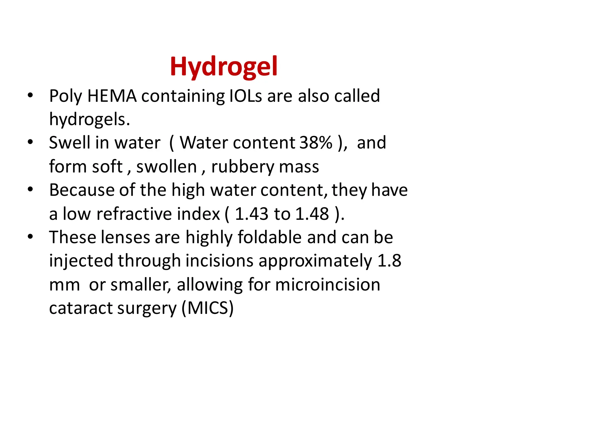 Hydrogel
• Poly HEMA containing IOLs are also called
hydrogels.
• Swell in water ( Water content 38% ), and
form soft , swollen , rubbery mass
• Because of the high water content, they have
a low refractive index ( 1.43 to 1.48 ).
• These lenses are highly foldable and can be
injected through incisions approximately 1.8
mm or smaller, allowing for microincision
cataract surgery (MICS)
 