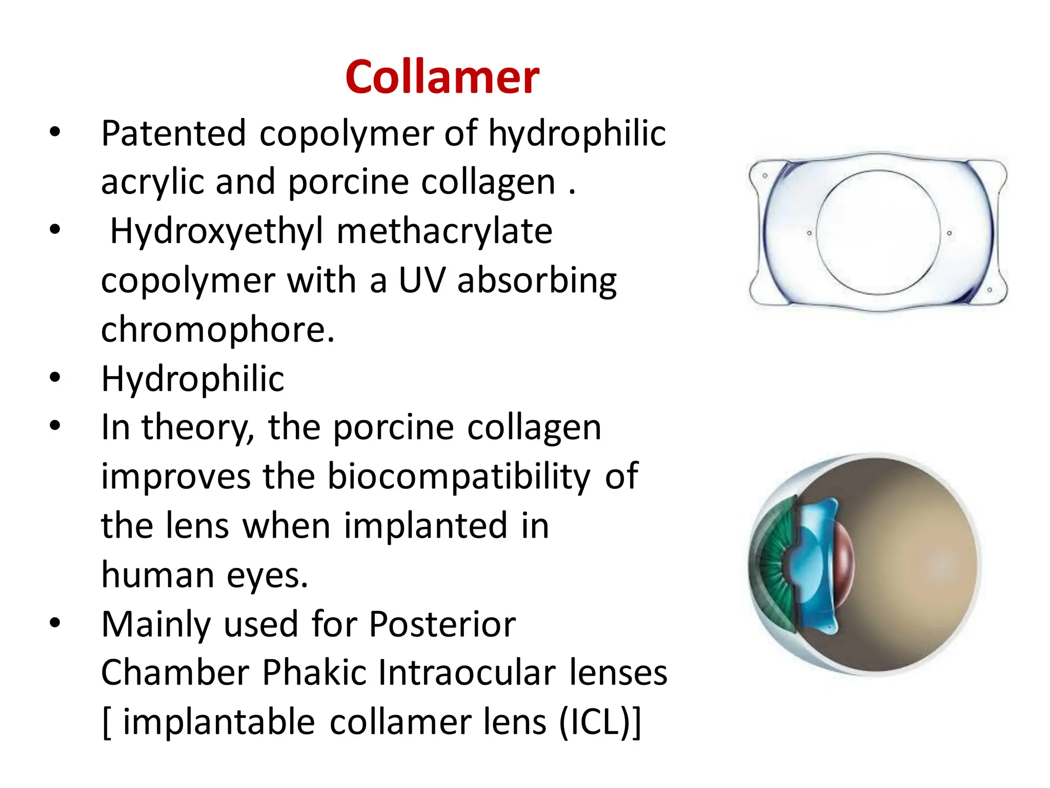 Collamer
• Patented copolymer of hydrophilic
acrylic and porcine collagen .
• Hydroxyethyl methacrylate
copolymer with a UV absorbing
chromophore.
• Hydrophilic
• In theory, the porcine collagen
improves the biocompatibility of
the lens when implanted in
human eyes.
• Mainly used for Posterior
Chamber Phakic Intraocular lenses
[ implantable collamer lens (ICL)]
 