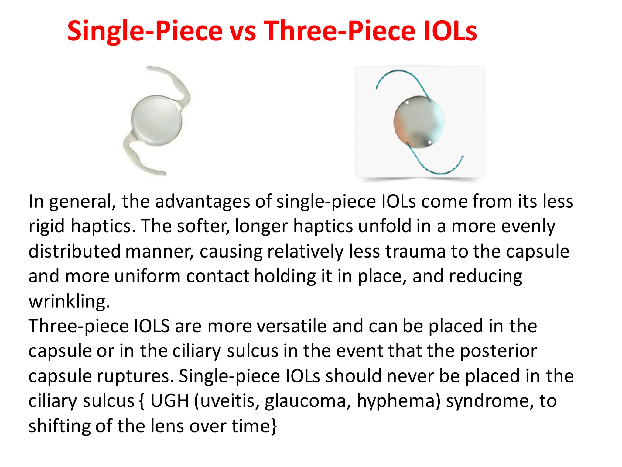 In general, the advantages of single-piece IOLs come from its less
rigid haptics. The softer, longer haptics unfold in a more evenly
distributed manner, causing relatively less trauma to the capsule
and more uniform contact holding it in place, and reducing
wrinkling.
Three-piece IOLS are more versatile and can be placed in the
capsule or in the ciliary sulcus in the event that the posterior
capsule ruptures. Single-piece IOLs should never be placed in the
ciliary sulcus { UGH (uveitis, glaucoma, hyphema) syndrome, to
shifting of the lens over time}
Single-Piece vs Three-Piece IOLs
 