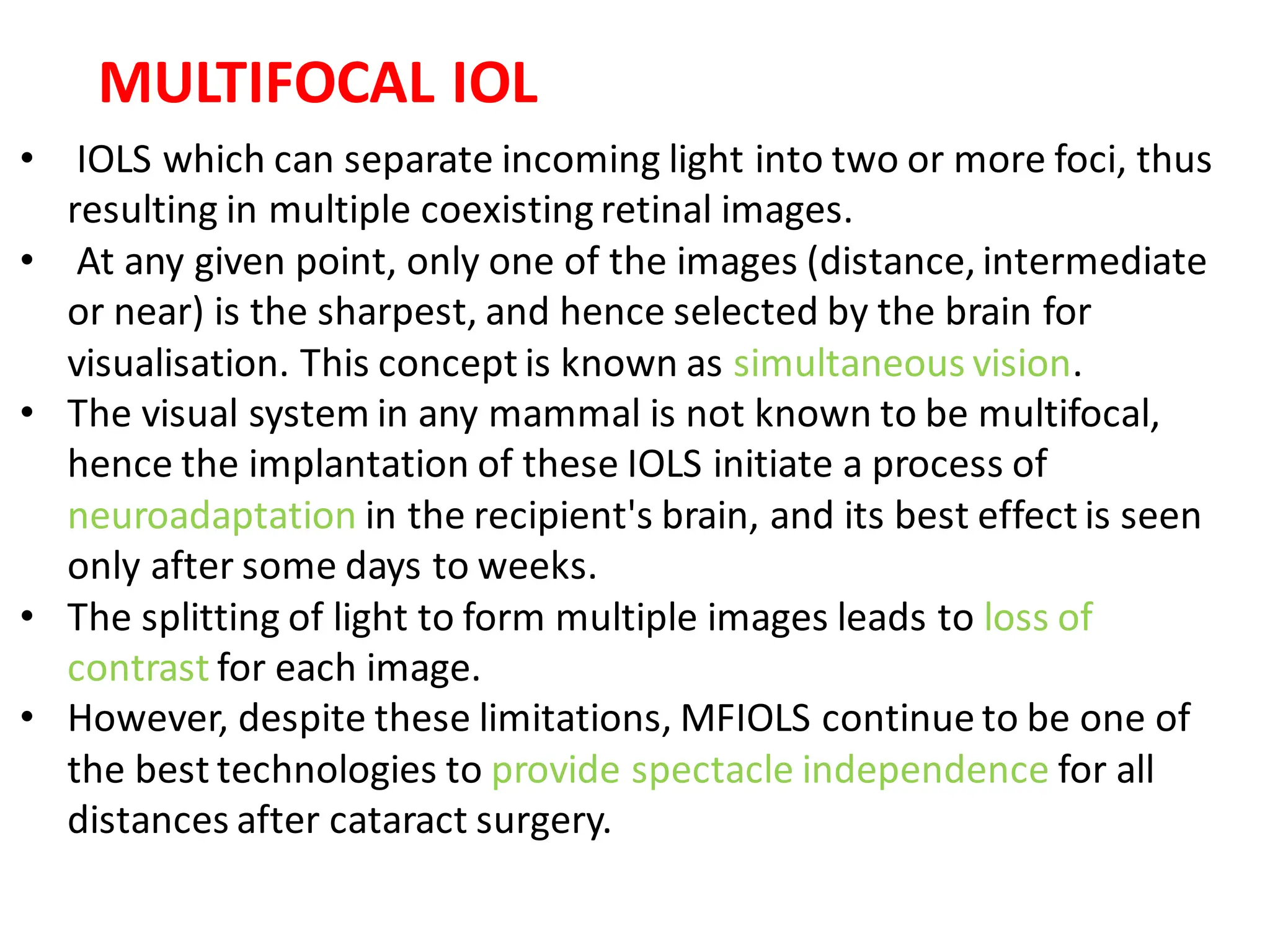 • IOLS which can separate incoming light into two or more foci, thus
resulting in multiple coexisting retinal images.
• At any given point, only one of the images (distance, intermediate
or near) is the sharpest, and hence selected by the brain for
visualisation. This concept is known as simultaneous vision.
• The visual system in any mammal is not known to be multifocal,
hence the implantation of these IOLS initiate a process of
neuroadaptation in the recipient's brain, and its best effect is seen
only after some days to weeks.
• The splitting of light to form multiple images leads to loss of
contrast for each image.
• However, despite these limitations, MFIOLS continue to be one of
the best technologies to provide spectacle independence for all
distances after cataract surgery.
MULTIFOCAL IOL
 