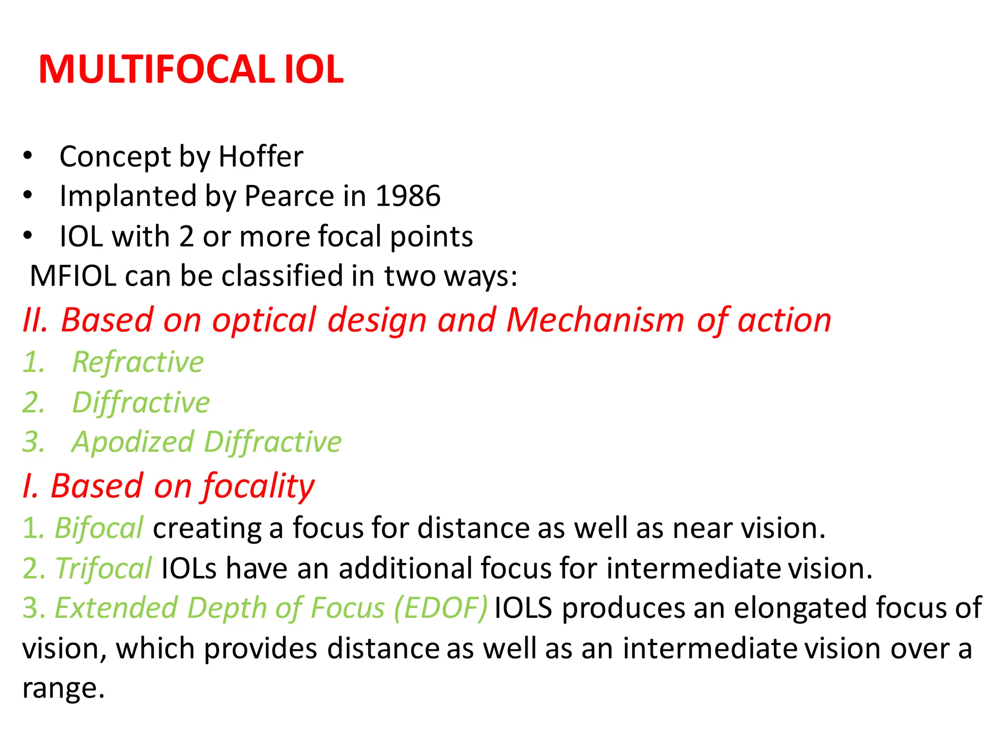 MULTIFOCAL IOL
• Concept by Hoffer
• Implanted by Pearce in 1986
• IOL with 2 or more focal points
MFIOL can be classified in two ways:
II. Based on optical design and Mechanism of action
1. Refractive
2. Diffractive
3. Apodized Diffractive
I. Based on focality
1. Bifocal creating a focus for distance as well as near vision.
2. Trifocal IOLs have an additional focus for intermediate vision.
3. Extended Depth of Focus (EDOF) IOLS produces an elongated focus of
vision, which provides distance as well as an intermediate vision over a
range.
 