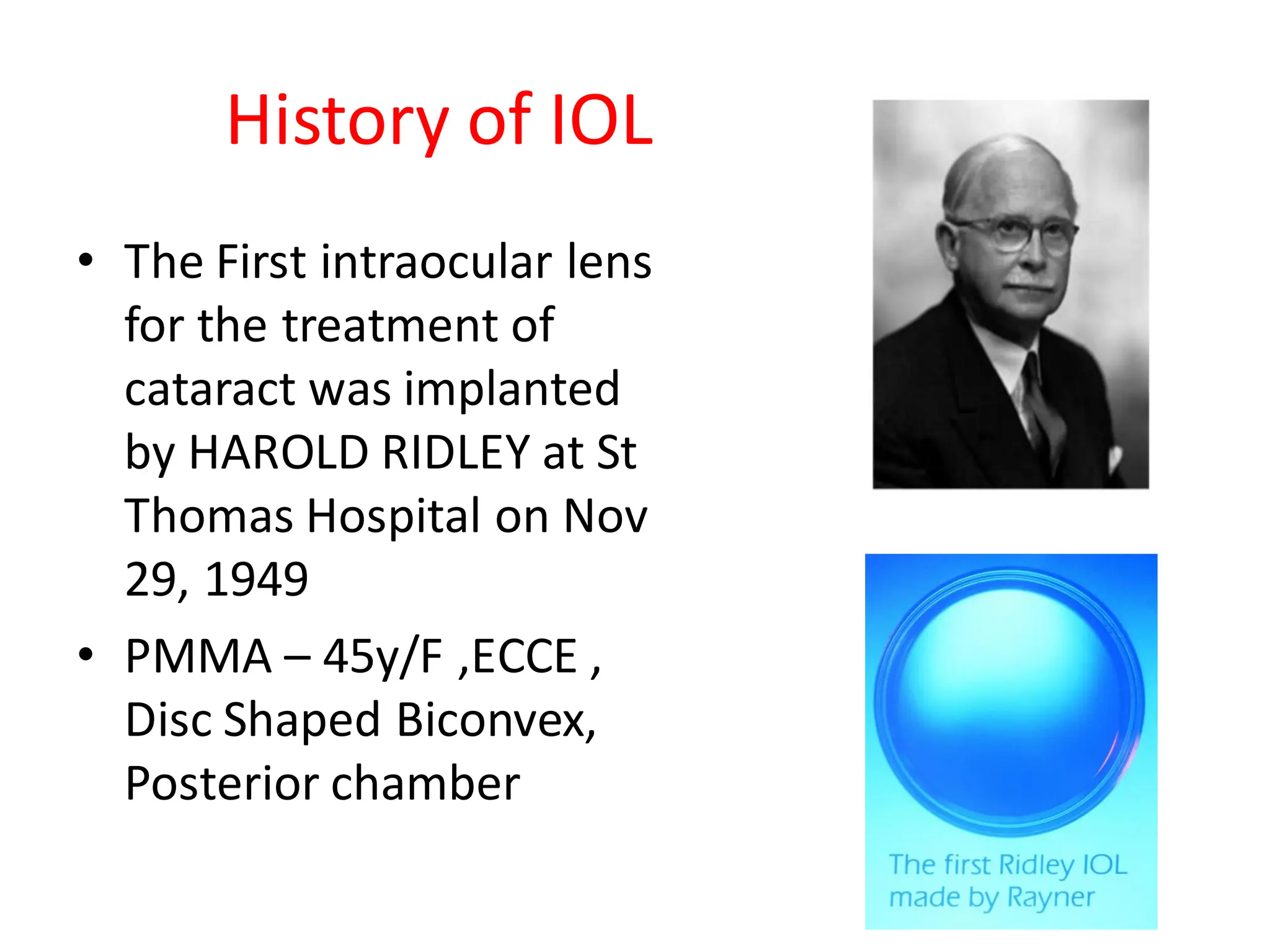 History of IOL
• The First intraocular lens
for the treatment of
cataract was implanted
by HAROLD RIDLEY at St
Thomas Hospital on Nov
29, 1949
• PMMA – 45y/F ,ECCE ,
Disc Shaped Biconvex,
Posterior chamber
 