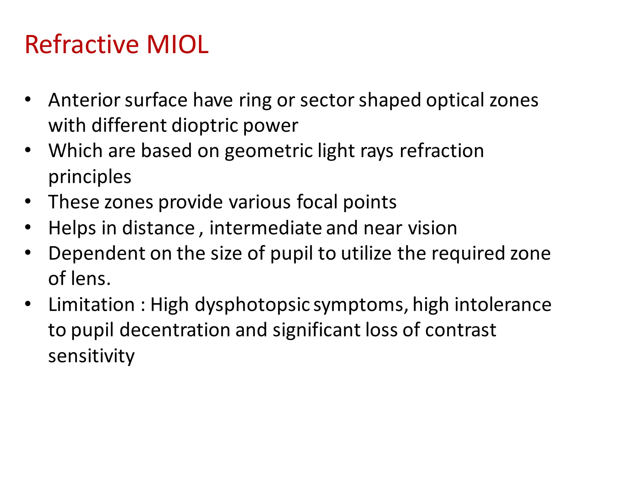 Refractive MIOL
• Anterior surface have ring or sector shaped optical zones
with different dioptric power
• Which are based on geometric light rays refraction
principles
• These zones provide various focal points
• Helps in distance , intermediate and near vision
• Dependent on the size of pupil to utilize the required zone
of lens.
• Limitation : High dysphotopsicsymptoms, high intolerance
to pupil decentration and significant loss of contrast
sensitivity
 