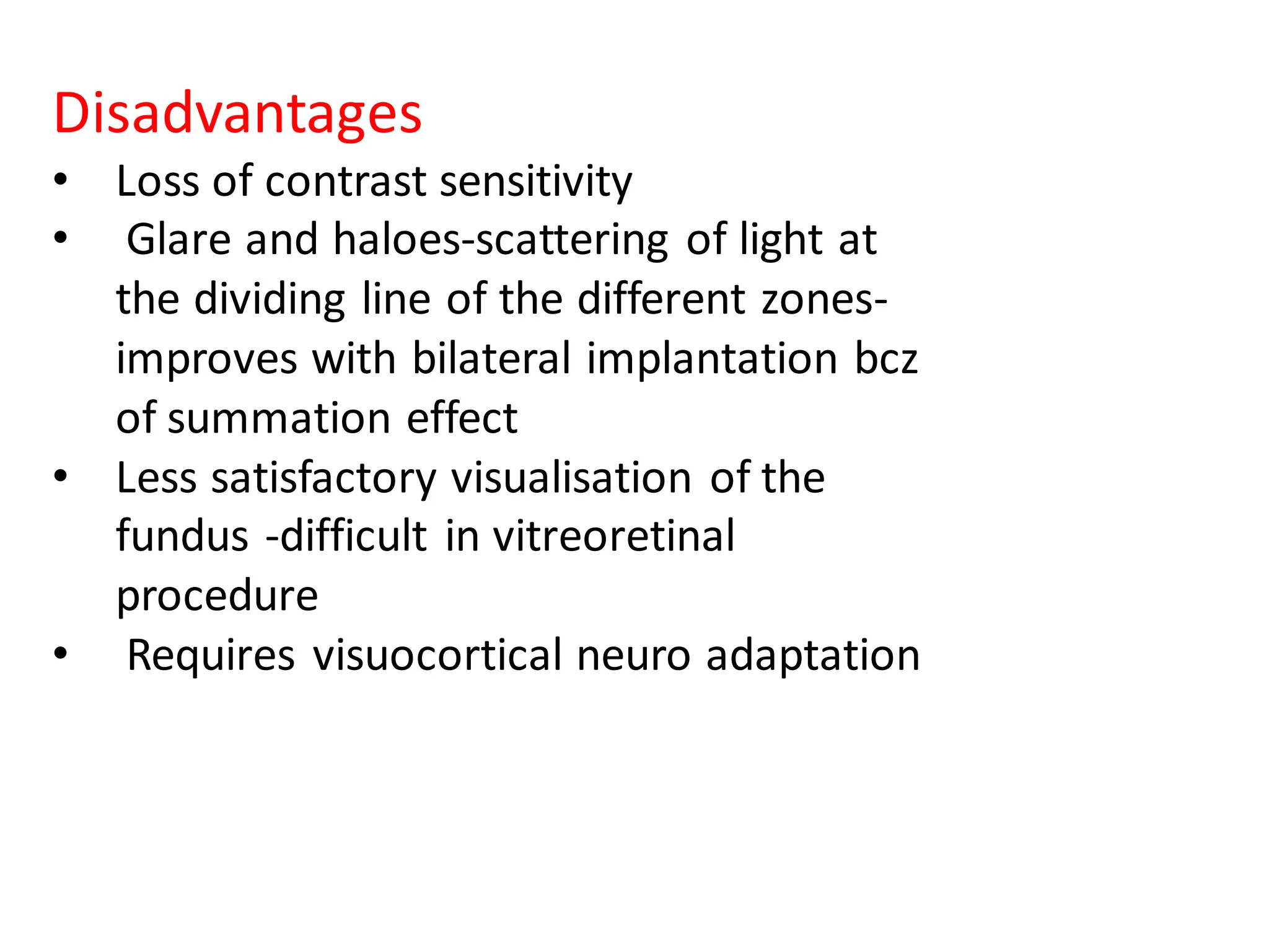 Disadvantages
• Loss of contrast sensitivity
• Glare and haloes-scattering of light at
the dividing line of the different zones-
improves with bilateral implantation bcz
of summation effect
• Less satisfactory visualisation of the
fundus -difficult in vitreoretinal
procedure
• Requires visuocortical neuro adaptation
 