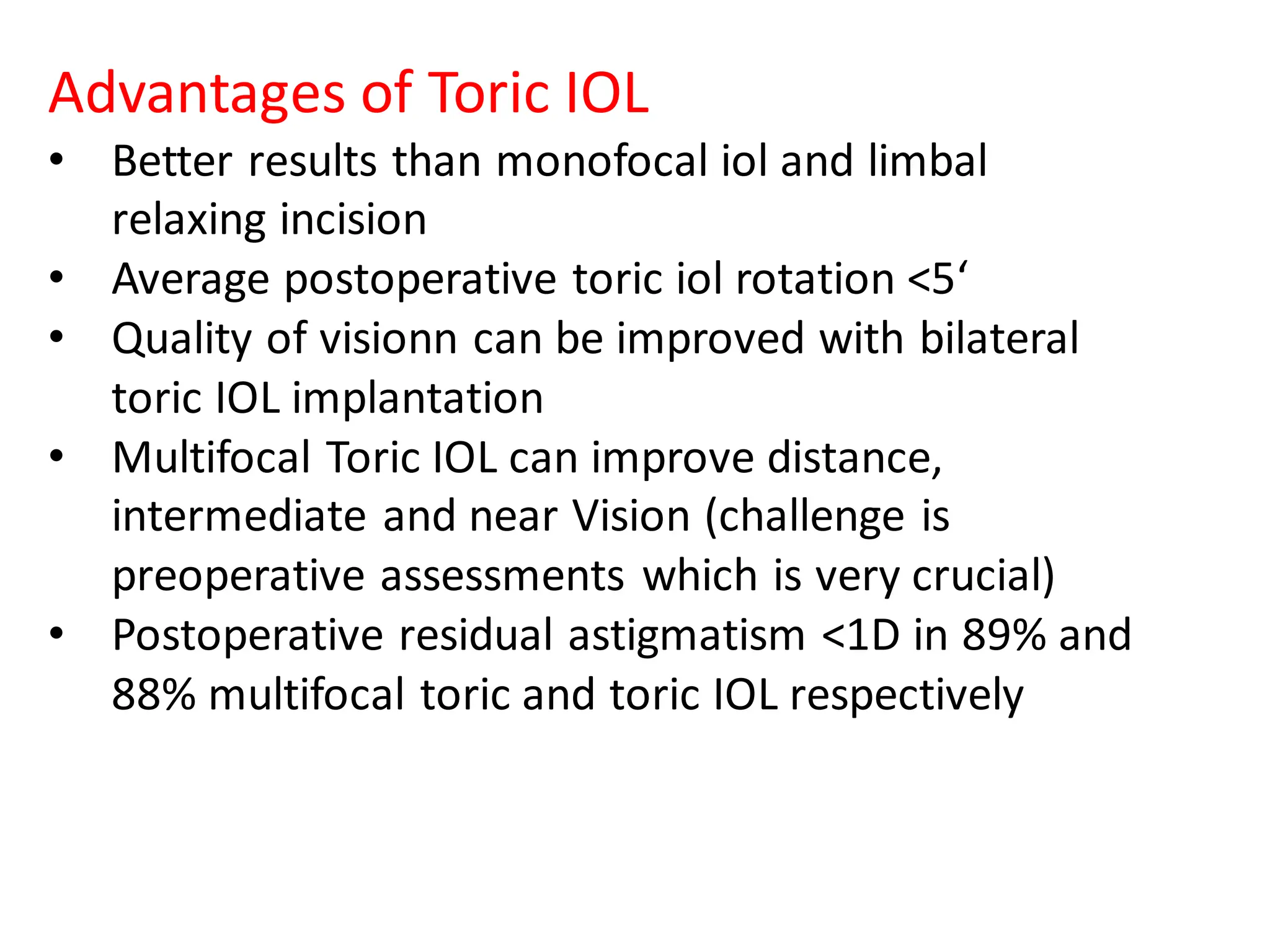 Advantages of Toric IOL
• Better results than monofocal iol and limbal
relaxing incision
• Average postoperative toric iol rotation <5‘
• Quality of visionn can be improved with bilateral
toric IOL implantation
• Multifocal Toric IOL can improve distance,
intermediate and near Vision (challenge is
preoperative assessments which is very crucial)
• Postoperative residual astigmatism <1D in 89% and
88% multifocal toric and toric IOL respectively
 
