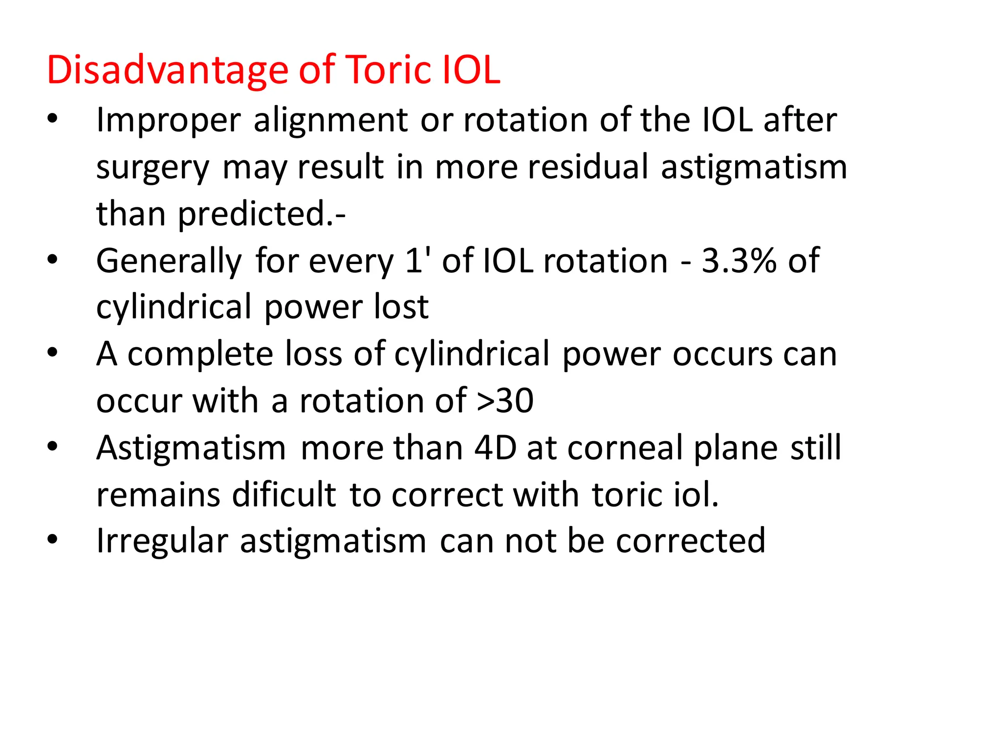 Disadvantage of Toric IOL
• Improper alignment or rotation of the IOL after
surgery may result in more residual astigmatism
than predicted.-
• Generally for every 1' of IOL rotation - 3.3% of
cylindrical power lost
• A complete loss of cylindrical power occurs can
occur with a rotation of >30
• Astigmatism more than 4D at corneal plane still
remains dificult to correct with toric iol.
• Irregular astigmatism can not be corrected
 