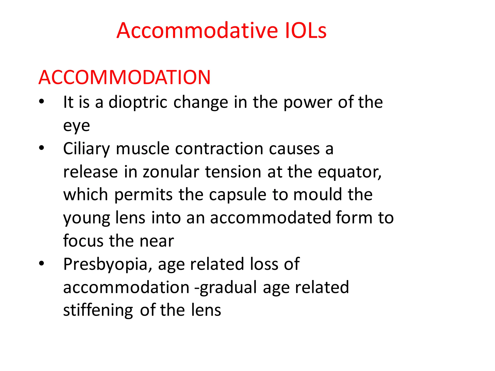 ACCOMMODATION
• It is a dioptric change in the power of the
eye
• Ciliary muscle contraction causes a
release in zonular tension at the equator,
which permits the capsule to mould the
young lens into an accommodated form to
focus the near
• Presbyopia, age related loss of
accommodation -gradual age related
stiffening of the lens
Accommodative IOLs
 