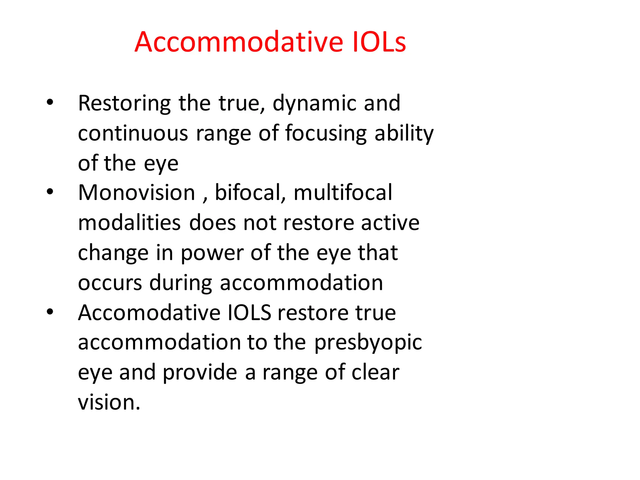 • Restoring the true, dynamic and
continuous range of focusing ability
of the eye
• Monovision , bifocal, multifocal
modalities does not restore active
change in power of the eye that
occurs during accommodation
• Accomodative IOLS restore true
accommodation to the presbyopic
eye and provide a range of clear
vision.
Accommodative IOLs
 