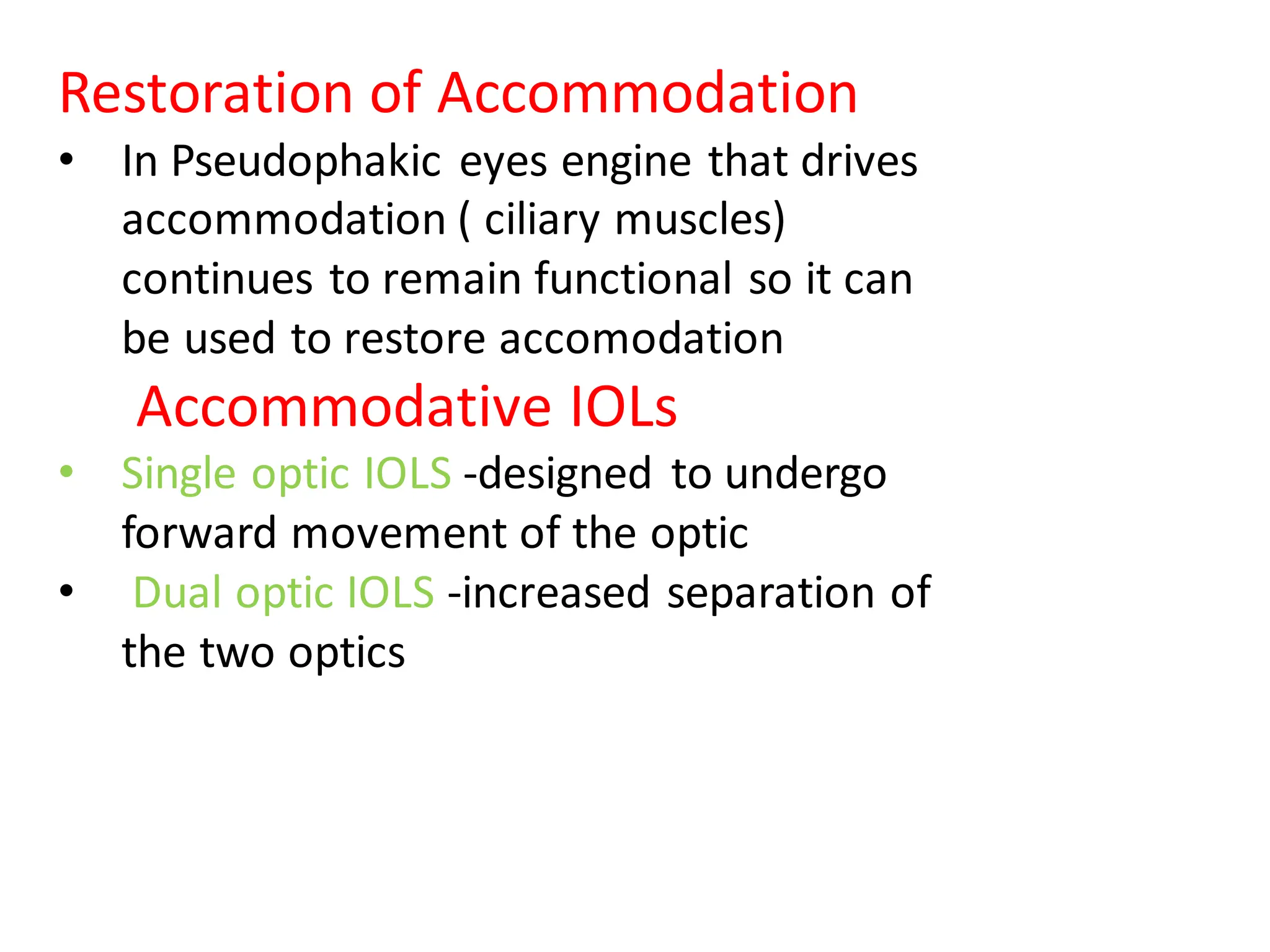 Restoration of Accommodation
• In Pseudophakic eyes engine that drives
accommodation ( ciliary muscles)
continues to remain functional so it can
be used to restore accomodation
Accommodative IOLs
• Single optic IOLS -designed to undergo
forward movement of the optic
• Dual optic IOLS -increased separation of
the two optics
 