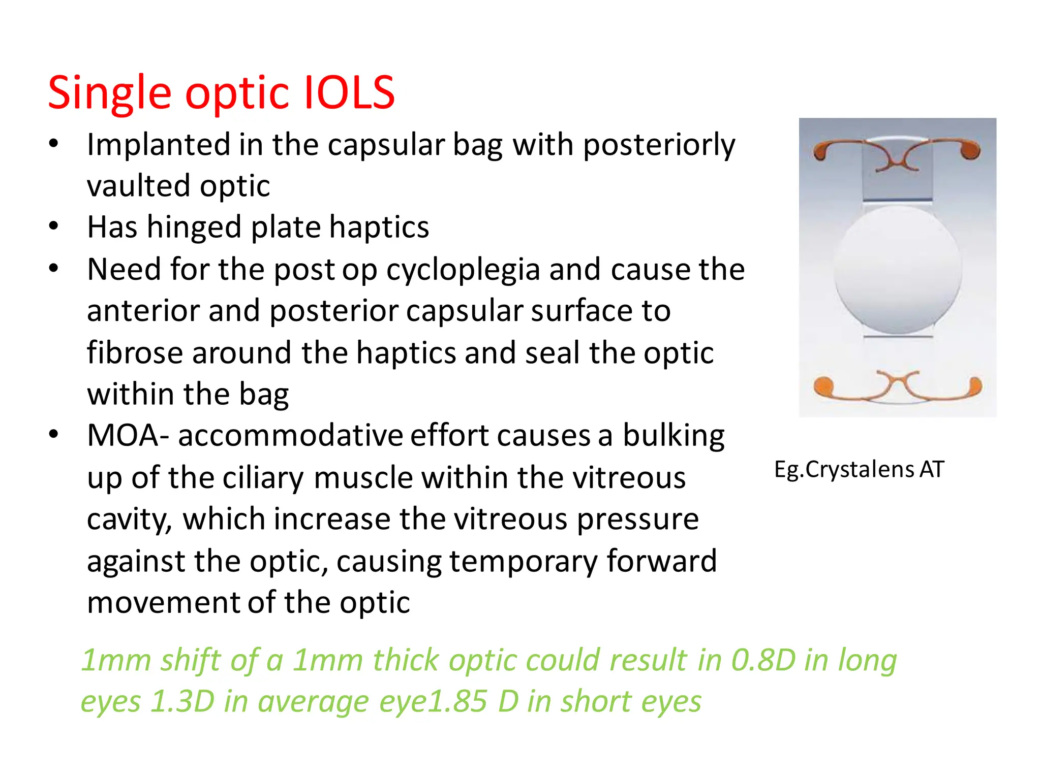Single optic IOLS
• Implanted in the capsular bag with posteriorly
vaulted optic
• Has hinged plate haptics
• Need for the post op cycloplegia and cause the
anterior and posterior capsular surface to
fibrose around the haptics and seal the optic
within the bag
• MOA- accommodative effort causes a bulking
up of the ciliary muscle within the vitreous
cavity, which increase the vitreous pressure
against the optic, causing temporary forward
movement of the optic
Eg.Crystalens AT
1mm shift of a 1mm thick optic could result in 0.8D in long
eyes 1.3D in average eye1.85 D in short eyes
 