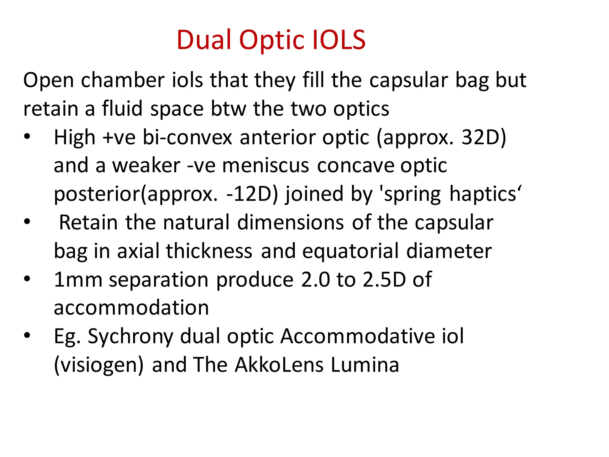 Open chamber iols that they fill the capsular bag but
retain a fluid space btw the two optics
• High +ve bi-convex anterior optic (approx. 32D)
and a weaker -ve meniscus concave optic
posterior(approx. -12D) joined by 'spring haptics‘
• Retain the natural dimensions of the capsular
bag in axial thickness and equatorial diameter
• 1mm separation produce 2.0 to 2.5D of
accommodation
• Eg. Sychrony dual optic Accommodative iol
(visiogen) and The AkkoLens Lumina
Dual Optic IOLS
 