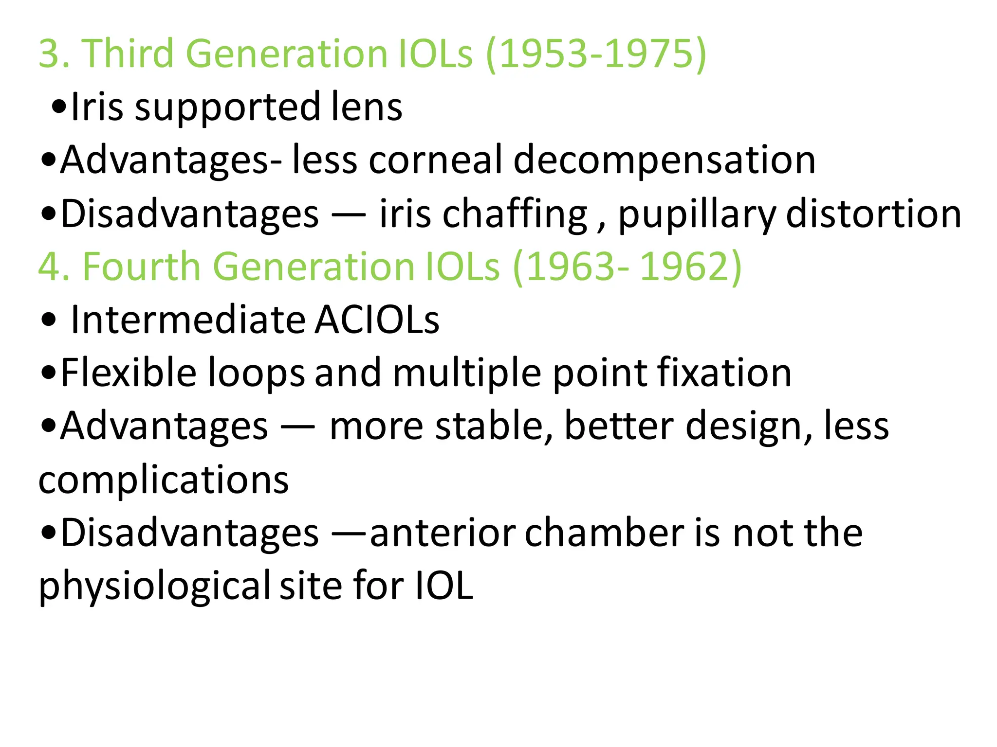 3. Third Generation IOLs (1953-1975)
•Iris supported lens
•Advantages- less corneal decompensation
•Disadvantages — iris chaffing , pupillary distortion
4. Fourth Generation IOLs (1963- 1962)
• Intermediate ACIOLs
•Flexible loops and multiple point fixation
•Advantages — more stable, better design, less
complications
•Disadvantages —anterior chamber is not the
physiologicalsite for IOL
 