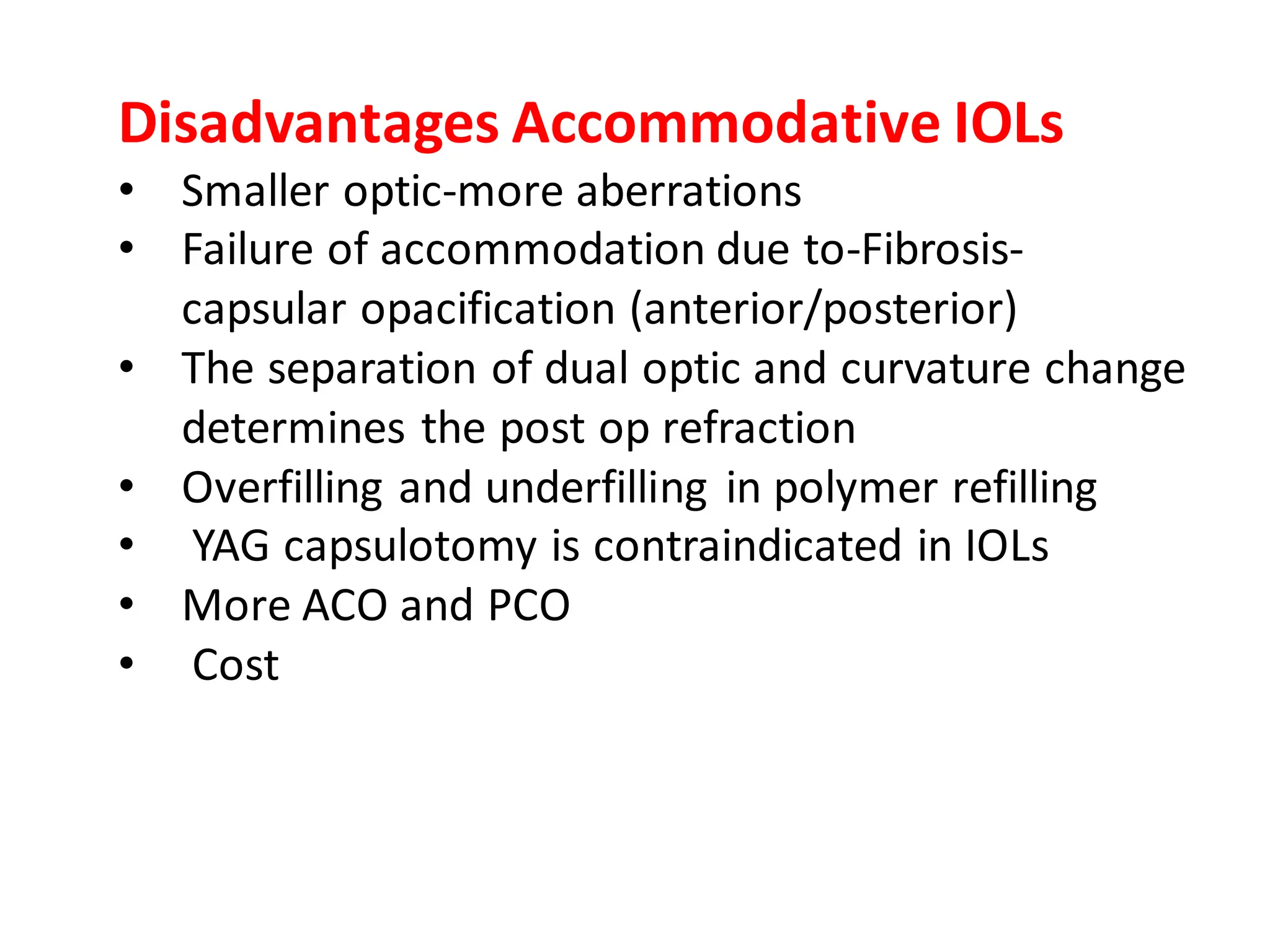 Disadvantages Accommodative IOLs
• Smaller optic-more aberrations
• Failure of accommodation due to-Fibrosis-
capsular opacification (anterior/posterior)
• The separation of dual optic and curvature change
determines the post op refraction
• Overfilling and underfilling in polymer refilling
• YAG capsulotomy is contraindicated in IOLs
• More ACO and PCO
• Cost
 