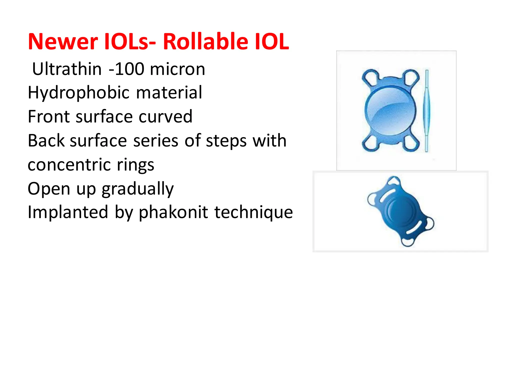 Newer IOLs- Rollable IOL
Ultrathin -100 micron
Hydrophobic material
Front surface curved
Back surface series of steps with
concentric rings
Open up gradually
Implanted by phakonit technique
 
