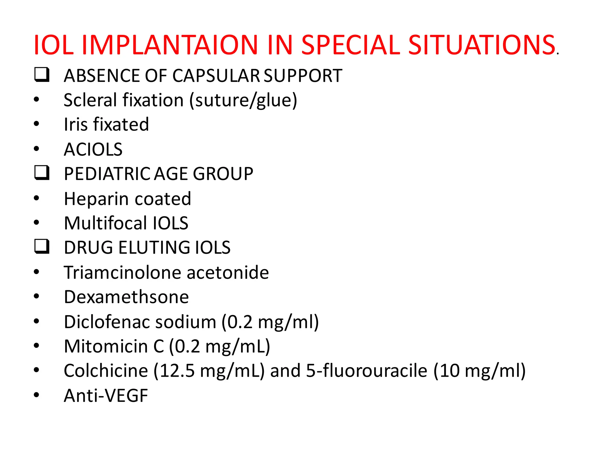 IOL IMPLANTAION IN SPECIAL SITUATIONS.
❑ ABSENCE OF CAPSULARSUPPORT
• Scleral fixation (suture/glue)
• Iris fixated
• ACIOLS
❑ PEDIATRIC AGE GROUP
• Heparin coated
• Multifocal IOLS
❑ DRUG ELUTING IOLS
• Triamcinolone acetonide
• Dexamethsone
• Diclofenac sodium (0.2 mg/ml)
• Mitomicin C (0.2 mg/mL)
• Colchicine (12.5 mg/mL) and 5-fluorouracile (10 mg/ml)
• Anti-VEGF
 