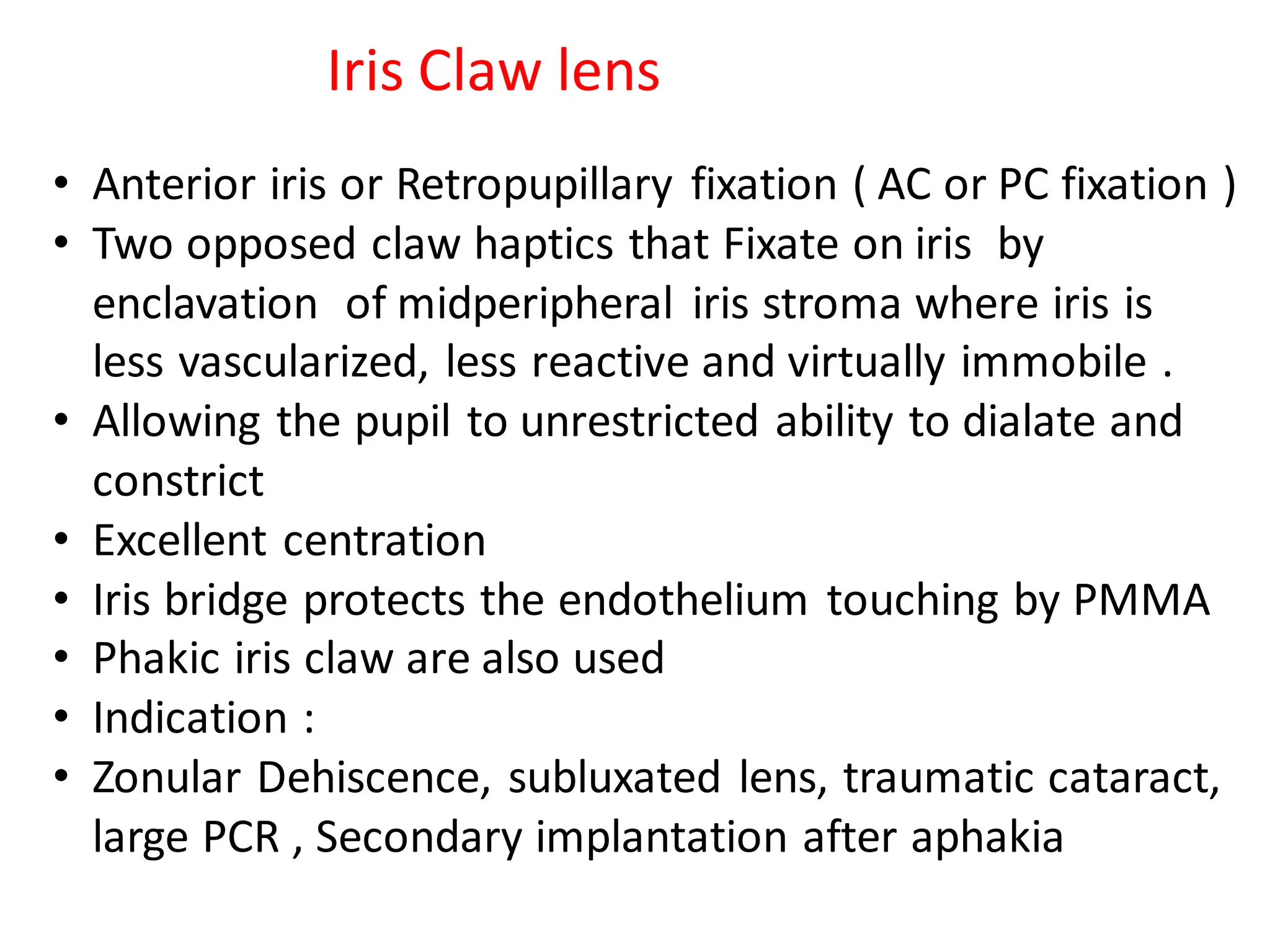 Iris Claw lens
• Anterior iris or Retropupillary fixation ( AC or PC fixation )
• Two opposed claw haptics that Fixate on iris by
enclavation of midperipheral iris stroma where iris is
less vascularized, less reactive and virtually immobile .
• Allowing the pupil to unrestricted ability to dialate and
constrict
• Excellent centration
• Iris bridge protects the endothelium touching by PMMA
• Phakic iris claw are also used
• Indication :
• Zonular Dehiscence, subluxated lens, traumatic cataract,
large PCR , Secondary implantation after aphakia
 