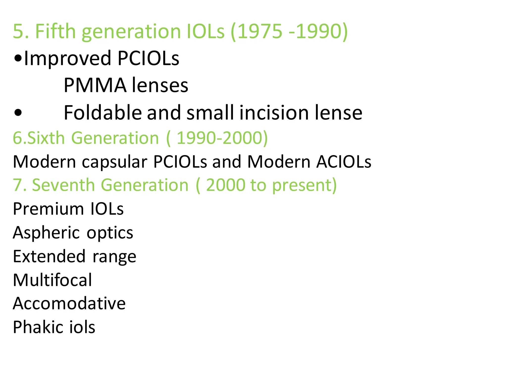 5. Fifth generation IOLs (1975 -1990)
•Improved PCIOLs
PMMA lenses
• Foldable and small incision lense
6.Sixth Generation ( 1990-2000)
Modern capsular PCIOLs and Modern ACIOLs
7. Seventh Generation ( 2000 to present)
Premium IOLs
Aspheric optics
Extended range
Multifocal
Accomodative
Phakic iols
 