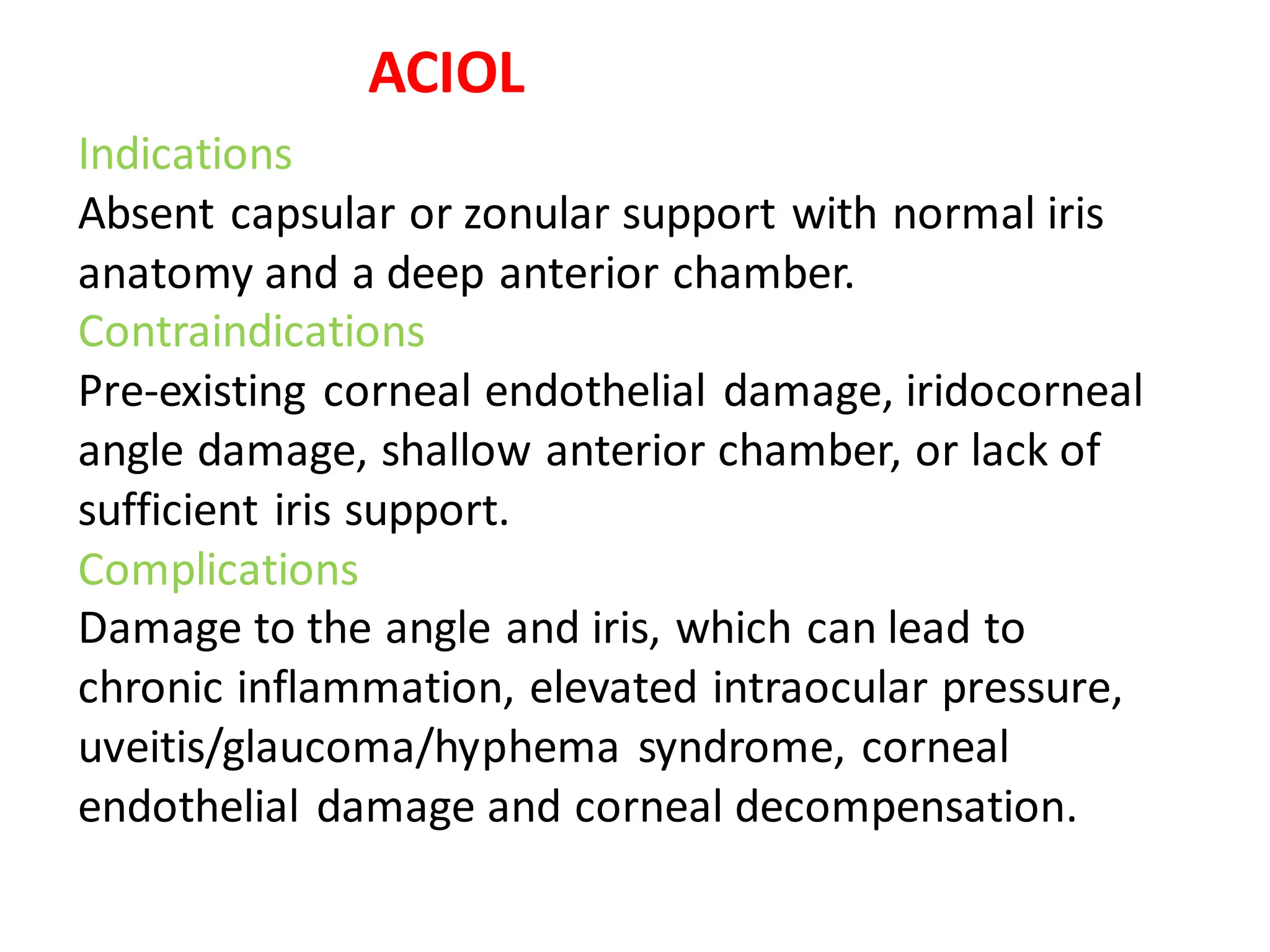 Indications
Absent capsular or zonular support with normal iris
anatomy and a deep anterior chamber.
Contraindications
Pre-existing corneal endothelial damage, iridocorneal
angle damage, shallow anterior chamber, or lack of
sufficient iris support.
Complications
Damage to the angle and iris, which can lead to
chronic inflammation, elevated intraocular pressure,
uveitis/glaucoma/hyphema syndrome, corneal
endothelial damage and corneal decompensation.
ACIOL
 