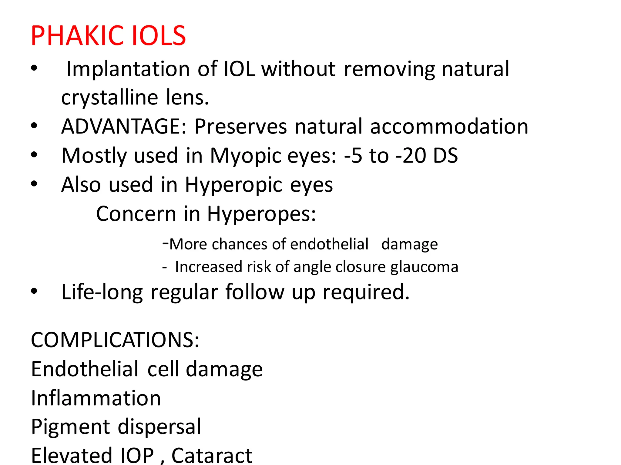 PHAKIC IOLS
• Implantation of IOL without removing natural
crystalline lens.
• ADVANTAGE: Preserves natural accommodation
• Mostly used in Myopic eyes: -5 to -20 DS
• Also used in Hyperopic eyes
Concern in Hyperopes:
-More chances of endothelial damage
- Increased risk of angle closure glaucoma
• Life-long regular follow up required.
COMPLICATIONS:
Endothelial cell damage
Inflammation
Pigment dispersal
Elevated IOP , Cataract
 