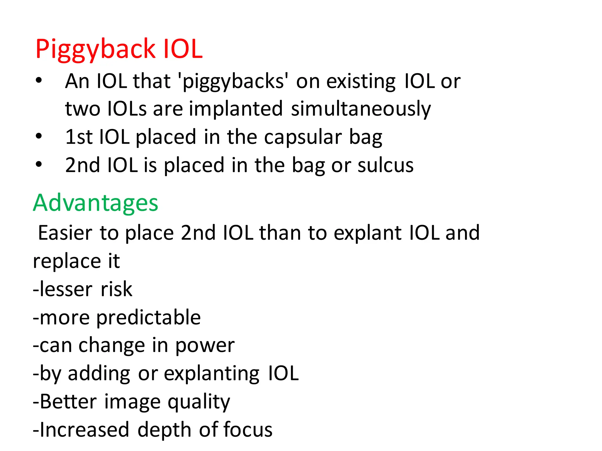 Piggyback IOL
• An IOL that 'piggybacks' on existing IOL or
two IOLs are implanted simultaneously
• 1st IOL placed in the capsular bag
• 2nd IOL is placed in the bag or sulcus
Advantages
Easier to place 2nd IOL than to explant IOL and
replace it
-lesser risk
-more predictable
-can change in power
-by adding or explanting IOL
-Better image quality
-Increased depth of focus
 