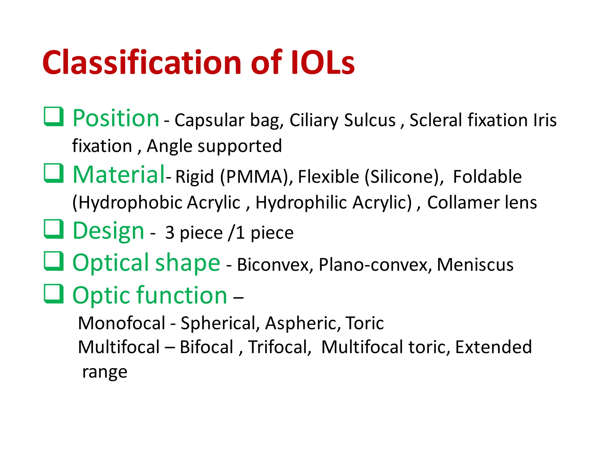 Classification of IOLs
❑ Position- Capsular bag, Ciliary Sulcus , Scleral fixation Iris
fixation , Angle supported
❑ Material- Rigid (PMMA), Flexible (Silicone), Foldable
(Hydrophobic Acrylic , Hydrophilic Acrylic) , Collamer lens
❑ Design - 3 piece /1 piece
❑ Optical shape - Biconvex, Plano-convex, Meniscus
❑ Optic function –
Monofocal - Spherical, Aspheric, Toric
Multifocal – Bifocal , Trifocal, Multifocal toric, Extended
range
 