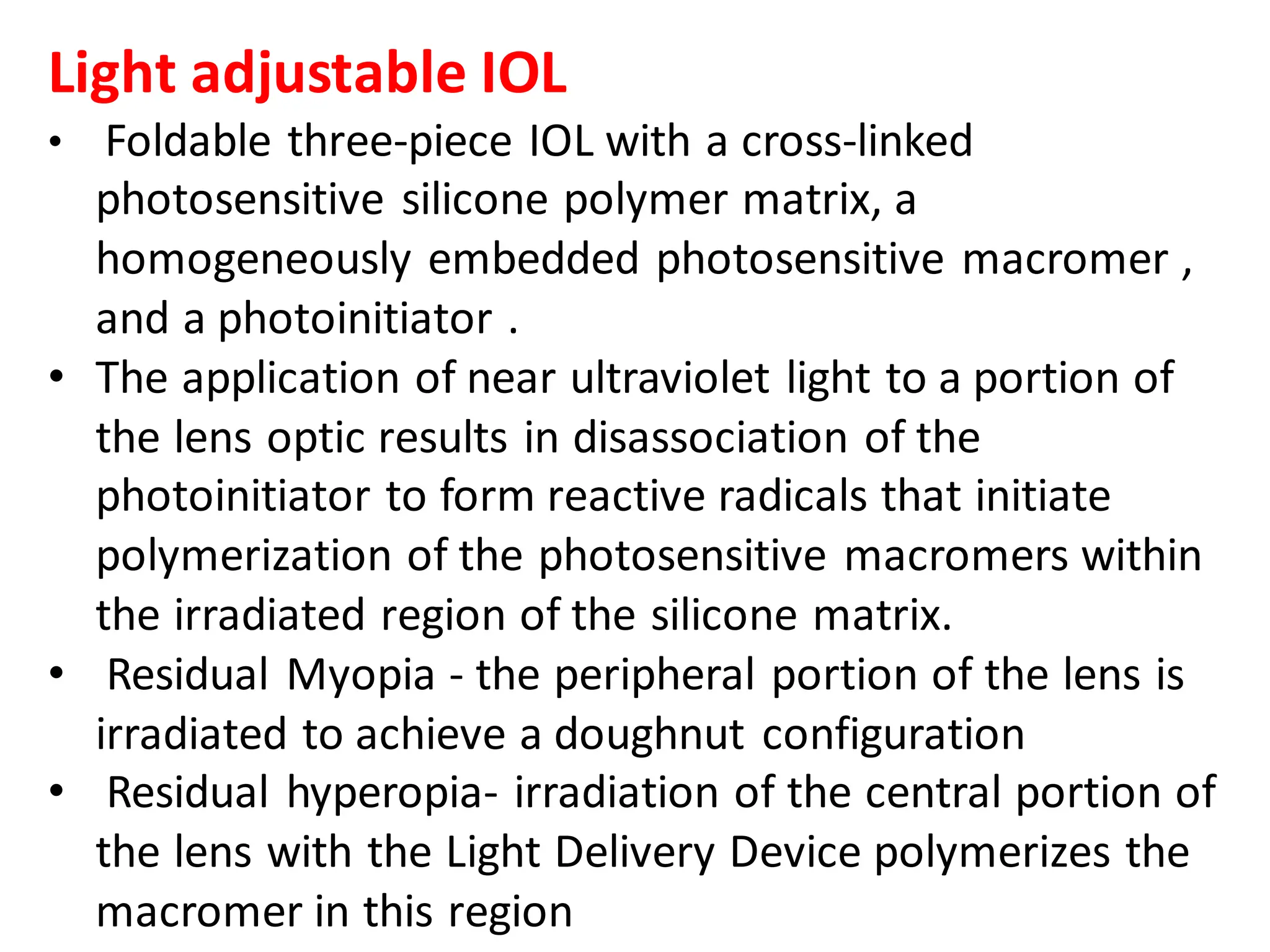 Light adjustable IOL
• Foldable three-piece IOL with a cross-linked
photosensitive silicone polymer matrix, a
homogeneously embedded photosensitive macromer ,
and a photoinitiator .
• The application of near ultraviolet light to a portion of
the lens optic results in disassociation of the
photoinitiator to form reactive radicals that initiate
polymerization of the photosensitive macromers within
the irradiated region of the silicone matrix.
• Residual Myopia - the peripheral portion of the lens is
irradiated to achieve a doughnut configuration
• Residual hyperopia- irradiation of the central portion of
the lens with the Light Delivery Device polymerizes the
macromer in this region
 