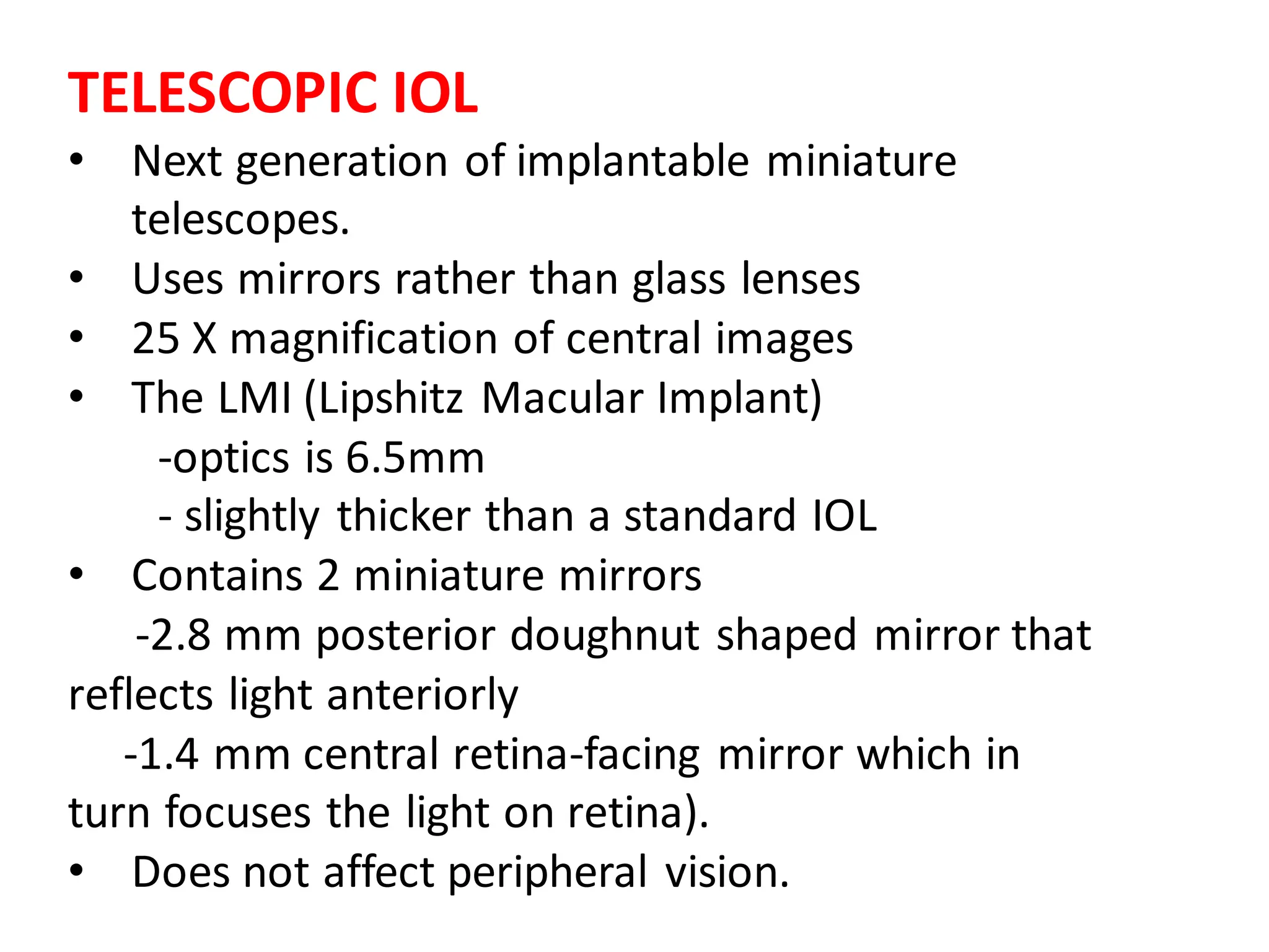 TELESCOPIC IOL
• Next generation of implantable miniature
telescopes.
• Uses mirrors rather than glass lenses
• 25 X magnification of central images
• The LMI (Lipshitz Macular Implant)
-optics is 6.5mm
- slightly thicker than a standard IOL
• Contains 2 miniature mirrors
-2.8 mm posterior doughnut shaped mirror that
reflects light anteriorly
-1.4 mm central retina-facing mirror which in
turn focuses the light on retina).
• Does not affect peripheral vision.
 