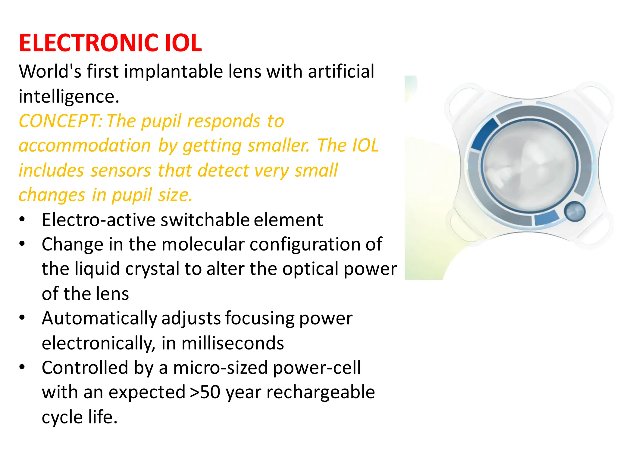 ELECTRONIC IOL
World's first implantable lens with artificial
intelligence.
CONCEPT:The pupil responds to
accommodation by getting smaller. The IOL
includes sensors that detect very small
changes in pupil size.
• Electro-active switchable element
• Change in the molecular configuration of
the liquid crystal to alter the optical power
of the lens
• Automatically adjusts focusing power
electronically, in milliseconds
• Controlled by a micro-sized power-cell
with an expected >50 year rechargeable
cycle life.
 