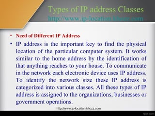 Types of IP address Classes
                http://www.ip-location.khozz.com

• Need of Different IP Address
• IP address is the important key to find the physical
  location of the particular computer system. It works
  similar to the home address by the identification of
  that anything reaches to your house. To communicate
  in the network each electronic device uses IP address.
  To identify the network size these IP address is
  categorized into various classes. All these types of IP
  address is assigned to the organizations, businesses or
  government operations.
                   http://www.ip-location.khozz.com
 