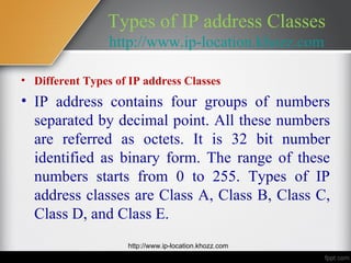Types of IP address Classes
                 http://www.ip-location.khozz.com

• Different Types of IP address Classes
• IP address contains four groups of numbers
  separated by decimal point. All these numbers
  are referred as octets. It is 32 bit number
  identified as binary form. The range of these
  numbers starts from 0 to 255. Types of IP
  address classes are Class A, Class B, Class C,
  Class D, and Class E.
                    http://www.ip-location.khozz.com
 