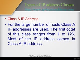 Types of IP address Classes
           http://www.ip-location.khozz.com

• Class A IP Address
• For the large number of hosts Class A
  IP addresses are used. The first octet
  of this class ranges from 1 to 126.
  Most of the IP address comes in
  Class A IP address.

              http://www.ip-location.khozz.com
 