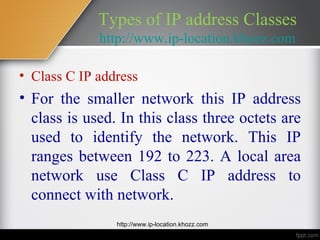 Types of IP address Classes
             http://www.ip-location.khozz.com

• Class C IP address
• For the smaller network this IP address
  class is used. In this class three octets are
  used to identify the network. This IP
  ranges between 192 to 223. A local area
  network use Class C IP address to
  connect with network.
                http://www.ip-location.khozz.com
 