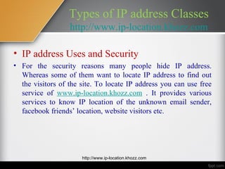 Types of IP address Classes
                  http://www.ip-location.khozz.com

• IP address Uses and Security
• For the security reasons many people hide IP address.
  Whereas some of them want to locate IP address to find out
  the visitors of the site. To locate IP address you can use free
  service of www.ip-location.khozz.com . It provides various
  services to know IP location of the unknown email sender,
  facebook friends’ location, website visitors etc.




                      http://www.ip-location.khozz.com
 